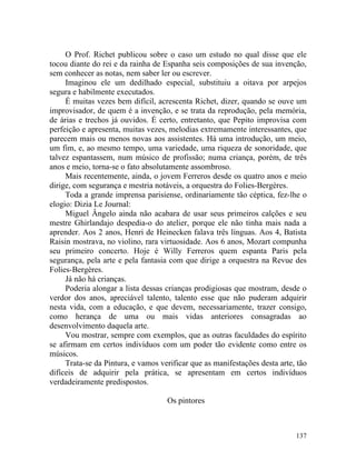 O Prof. Richet publicou sobre o caso um estudo no qual disse que ele
tocou diante do rei e da rainha de Espanha seis composições de sua invenção,
sem conhecer as notas, nem saber ler ou escrever.
     Imaginou ele um dedilhado especial, substituiu a oitava por arpejos
segura e habilmente executados.
     É muitas vezes bem difícil, acrescenta Richet, dizer, quando se ouve um
improvisador, de quem é a invenção, e se trata da reprodução, pela memória,
de árias e trechos já ouvidos. É certo, entretanto, que Pepito improvisa com
perfeição e apresenta, muitas vezes, melodias extremamente interessantes, que
parecem mais ou menos novas aos assistentes. Há uma introdução, um meio,
um fim, e, ao mesmo tempo, uma variedade, uma riqueza de sonoridade, que
talvez espantassem, num músico de profissão; numa criança, porém, de três
anos e meio, torna-se o fato absolutamente assombroso.
     Mais recentemente, ainda, o jovem Ferreros desde os quatro anos e meio
dirige, com segurança e mestria notáveis, a orquestra do Folies-Bergères.
     Toda a grande imprensa parisiense, ordinariamente tão céptica, fez-lhe o
elogio: Dizia Le Journal:
     Miguel Ângelo ainda não acabara de usar seus primeiros calções e seu
mestre Ghirlandajo despedia-o do atelier, porque ele não tinha mais nada a
aprender. Aos 2 anos, Henri de Heinecken falava três línguas. Aos 4, Batista
Raisin mostrava, no violino, rara virtuosidade. Aos 6 anos, Mozart compunha
seu primeiro concerto. Hoje é Willy Ferreros quem espanta Paris pela
segurança, pela arte e pela fantasia com que dirige a orquestra na Revue des
Folies-Bergères.
     Já não há crianças.
     Poderia alongar a lista dessas crianças prodigiosas que mostram, desde o
verdor dos anos, apreciável talento, talento esse que não puderam adquirir
nesta vida, com a educação, e que devem, necessariamente, trazer consigo,
como herança de uma ou mais vidas anteriores consagradas ao
desenvolvimento daquela arte.
     Vou mostrar, sempre com exemplos, que as outras faculdades do espírito
se afirmam em certos indivíduos com um poder tão evidente como entre os
músicos.
     Trata-se da Pintura, e vamos verificar que as manifestações desta arte, tão
difíceis de adquirir pela prática, se apresentam em certos indivíduos
verdadeiramente predispostos.

                                    Os pintores



                                                                            137
 