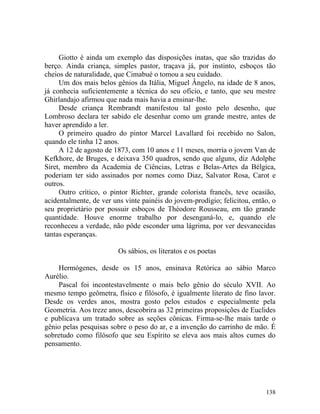 Giotto é ainda um exemplo das disposições inatas, que são trazidas do
berço. Ainda criança, simples pastor, traçava já, por instinto, esboços tão
cheios de naturalidade, que Cimabué o tomou a seu cuidado.
     Um dos mais belos gênios da Itália, Miguel Ângelo, na idade de 8 anos,
já conhecia suficientemente a técnica do seu ofício, e tanto, que seu mestre
Ghirlandajo afirmou que nada mais havia a ensinar-lhe.
     Desde criança Rembrandt manifestou tal gosto pelo desenho, que
Lombroso declara ter sabido ele desenhar como um grande mestre, antes de
haver aprendido a ler.
     O primeiro quadro do pintor Marcel Lavallard foi recebido no Salon,
quando ele tinha 12 anos.
     A 12 de agosto de 1873, com 10 anos e 11 meses, morria o jovem Van de
Kefkhore, de Bruges, e deixava 350 quadros, sendo que alguns, diz Adolphe
Siret, membro da Academia de Ciências, Letras e Belas-Artes da Bélgica,
poderiam ter sido assinados por nomes como Diaz, Salvator Rosa, Carot e
outros.
     Outro crítico, o pintor Richter, grande colorista francês, teve ocasião,
acidentalmente, de ver uns vinte painéis do jovem-prodígio; felicitou, então, o
seu proprietário por possuir esboços de Théodore Rousseau, em tão grande
quantidade. Houve enorme trabalho por desenganá-lo, e, quando ele
reconheceu a verdade, não pôde esconder uma lágrima, por ver desvanecidas
tantas esperanças.

                         Os sábios, os literatos e os poetas

    Hermógenes, desde os 15 anos, ensinava Retórica ao sábio Marco
Aurélio.
    Pascal foi incontestavelmente o mais belo gênio do século XVII. Ao
mesmo tempo geômetra, físico e filósofo, é igualmente literato de fino lavor.
Desde os verdes anos, mostra gosto pelos estudos e especialmente pela
Geometria. Aos treze anos, descobrira as 32 primeiras proposições de Euclides
e publicava um tratado sobre as seções cônicas. Firma-se-lhe mais tarde o
gênio pelas pesquisas sobre o peso do ar, e a invenção do carrinho de mão. É
sobretudo como filósofo que seu Espírito se eleva aos mais altos cumes do
pensamento.




                                                                           138
 