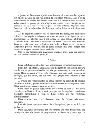 A justiça de Deus não é a justiça dos homens. O homem define a justiça
sob o ponto de vista de sua vida atual e de seu estado presente. Deus a define
relativamente às nossas existências sucessivas e à universalidade de nossas
vidas. Assim, as penas que nos afligem são, muitas vezes, castigos de um
pecado de que a alma se tornou culpada em vida anterior. Algumas vezes,
Deus nos oculta a razão delas; não devemos, porém, deixar de atribuí-las à sua
justiça.
      Assim, segundo Jâmblico, não há acaso nem fatalidade, mas uma justiça
inflexível, que regula a existência de todos os seres e, se alguns se vêem
acabrunhados de aflições, não é em virtude de uma decisão arbitrária da
divindade, mas conseqüência inelutável das faltas cometidas anteriormente.
Ver-se-á, mais tarde, que o Espírito que volta a Terra aceita, por vezes
livremente, penosas provas, não já como castigo, mas para chegar mais
depressa a um grau superior de sua evolução.
      Não foi este homem quem pecou nem seus pais, mas é para que as obras
de Deus se manifestem nele. (João, 9:2.)

                                     A Judéia

     Entre os hebreus, a idéia das vidas anteriores era geralmente admitida.
     Elias, diz o apóstolo S. Jaques, não era diferente do que somos; não teve
um decreto de predestinação diferente do que possuímos; apenas, sua alma,
quando Deus a enviou a Terra, tinha chegado a um grau muito eminente de
perfeição, que lhe atraiu, em sua nova vida, graças mais eficazes e mais
elevadas.
     A crença nos renascimentos da alma encontra-se indicada de maneira
velada na Bíblia (3), porém muito mais explicitamente nos Evangelhos, como
é fácil verificar das passagens que se seguem.
     Com efeito, os judeus acreditavam que à volta de Elias a Terra devia
preceder a do Messias. É esta a razão por que, nos Evangelhos, quando seus
discípulos perguntaram a Jesus se Elias voltara, ele lhes respondeu
afirmativamente:
     Elias já veio e não o reconheceram, antes lhe fizeram tudo quanto
quiseram.
     E os discípulos compreenderam, diz o Evangelista, que era de João que
ele falava.
     Outra vez, tendo encontrado em seu caminho um cego de nascença, que
mendigava, seus discípulos lhe perguntaram: se foram os pecados que ele



                                                                           14
 