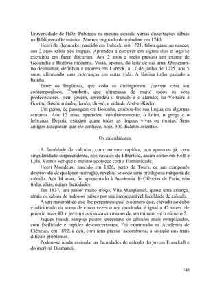 Universidade de Hale. Publicou na mesma ocasião várias dissertações sábias
na Biblioteca Germânica. Morreu esgotado de trabalho, em 1740.
    Henri de Hennecke, nascido em Lubeck, em 1721, falou quase ao nascer;
aos 2 anos sabia três línguas. Aprendeu a escrever em alguns dias e logo se
exercitou em fazer discursos. Aos 2 anos e meio prestou um exame de
Geografia e História moderna. Vivia, apenas, do leite de sua ama. Quiseram-
no desmamar; definhou e morreu em Lubeck, a 17 de junho de 1725, aos 5
anos, afirmando suas esperanças em outra vida. A lâmina tinha gastado a
bainha.
    Entre os lingüistas, que cedo se distinguiram, convém citar um
contemporâneo, Trombetti, que ultrapassa de muito todos os seus
predecessores. Bem jovem, aprendeu o francês e o alemão; lia Voltaire e
Goethe. Soube o árabe, lendo, tão-só, a vida de Abd-el-Kader.
    Um persa, de passagem em Bolonha, ensinou-lhe sua língua em algumas
semanas. Aos 12 anos, aprendeu, simultaneamente, o latim, o grego e o
hebraico. Depois, estudou quase todas as línguas vivas ou mortas. Seus
amigos asseguram que ele conhece, hoje, 300 dialetos orientais.

                                 Os calculadores

     A faculdade de calcular, com extrema rapidez, nos apareceu já, com
singularidade surpreendente, nos cavalos de Elberfeld, assim como em Rolf e
Lola. Vamos ver que o mesmo acontece com a Humanidade.
     Henri Mondeux, nascido em 1826, perto de Tours, de um camponês
desprovido de qualquer instrução, revelou-se cedo uma prodigiosa máquina de
cálculo. Aos 14 anos, foi apresentado à Academia de Ciências de Paris; não
tinha, aliás, outras faculdades.
     Em 1837, um pastor muito moço, Vita Mangiamel, quase uma criança,
atraía os sábios de todos os países por sua incomparável faculdade de cálculo.
     A um matemático que lhe perguntou qual o número que, elevado ao cubo
e adicionado da soma de cinco vezes o seu quadrado, é igual a 42 vezes ele
próprio mais 40, o jovem respondeu em menos de um minuto: - é o número 5.
     Jaques Inaudi, simples pastor, executava os cálculos mais complicados,
com facilidade e rapidez desconcertantes. Foi examinado na Academia de
Ciências, em 1892, e deu, com uma pressa assombrosa, a solução dos mais
difíceis problemas.
     Podem-se ainda assinalar as faculdades de cálculo do jovem Franckall e
do incrível Diamandi.



                                                                          140
 