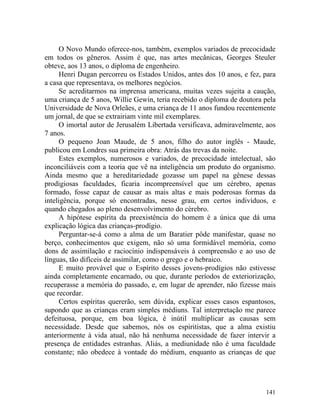 O Novo Mundo oferece-nos, também, exemplos variados de precocidade
em todos os gêneros. Assim é que, nas artes mecânicas, Georges Steuler
obteve, aos 13 anos, o diploma de engenheiro.
      Henri Dugan percorreu os Estados Unidos, antes dos 10 anos, e fez, para
a casa que representava, os melhores negócios.
      Se acreditarmos na imprensa americana, muitas vezes sujeita a caução,
uma criança de 5 anos, Willie Gewin, teria recebido o diploma de doutora pela
Universidade de Nova Orleães, e uma criança de 11 anos fundou recentemente
um jornal, de que se extrairiam vinte mil exemplares.
      O imortal autor de Jerusalém Libertada versificava, admiravelmente, aos
7 anos.
      O pequeno Joan Maude, de 5 anos, filho do autor inglês - Maude,
publicou em Londres sua primeira obra: Atrás das trevas da noite.
      Estes exemplos, numerosos e variados, de precocidade intelectual, são
inconciliáveis com a teoria que vê na inteligência um produto do organismo.
Ainda mesmo que a hereditariedade gozasse um papel na gênese dessas
prodigiosas faculdades, ficaria incompreensível que um cérebro, apenas
formado, fosse capaz de causar as mais altas e mais poderosas formas da
inteligência, porque só encontradas, nesse grau, em certos indivíduos, e
quando chegados ao pleno desenvolvimento do cérebro.
      A hipótese espírita da preexistência do homem é a única que dá uma
explicação lógica das crianças-prodígio.
      Perguntar-se-á como a alma de um Baratier pôde manifestar, quase no
berço, conhecimentos que exigem, não só uma formidável memória, como
dons de assimilação e raciocínio indispensáveis à compreensão e ao uso de
línguas, tão difíceis de assimilar, como o grego e o hebraico.
      E muito provável que o Espírito desses jovens-prodígios não estivesse
ainda completamente encarnado, ou que, durante períodos de exteriorização,
recuperasse a memória do passado, e, em lugar de aprender, não fizesse mais
que recordar.
      Certos espíritas quererão, sem dúvida, explicar esses casos espantosos,
supondo que as crianças eram simples médiuns. Tal interpretação me parece
defeituosa, porque, em boa lógica, é inútil multiplicar as causas sem
necessidade. Desde que sabemos, nós os espiritistas, que a alma existiu
anteriormente à vida atual, não há nenhuma necessidade de fazer intervir a
presença de entidades estranhas. Aliás, a mediunidade não é uma faculdade
constante; não obedece à vontade do médium, enquanto as crianças de que




                                                                         141
 