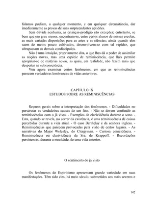 falamos podiam, a qualquer momento, e em qualquer circunstância, dar
imediatamente as provas de suas surpreendentes aptidões.
     Sem dúvida nenhuma, as crianças-prodígio são exceções; entretanto, se
bem que em grau menor, encontram-se, entre certos alunos de nossas escolas,
as mais variadas disposições para as artes e as ciências; ainda quando eles
saem de meios pouco cultivados, desenvolvem-se com tal rapidez, que
ultrapassam os demais condiscípulos.
     Não é uma intuição, propriamente dita, o que lhes dá o poder de assimilar
as noções novas, mas uma espécie de reminiscência, que lhes permite
apropriar-se de matérias novas, as quais, em realidade, não fazem mais que
despertar na subconsciência.
     Vou agora examinar certos fenômenos, em que as reminiscências
parecem verdadeiras lembranças de vidas anteriores.



                            CAPÍTULO IX
                  ESTUDOS SOBRE AS REMINISCÊNCIAS


     Reparos gerais sobre a interpretação dos fenômenos. - Dificuldades no
perscrutar as verdadeiras causas de um fato. - Não se devem confundir as
reminiscências com o já visto. - Exemplos de clarividência durante o sono. -
Esta, quando se revela, no correr da existência, é uma reminiscência de coisas
percebidas durante a vida atual. - O caso Berthelay e da senhora inglesa. -
Reminiscências que parecem provocadas pela visão de certos lugares. - As
narrativas do Major Welesley, do Clergyman. - Curiosa coincidência. -
Reminiscência ou clarividência da Sra. de Krappoff. - Recordações
persistentes, durante a mocidade, de uma vida anterior.




                             O sentimento do já visto


    Os fenômenos do Espiritismo apresentam grande variedade em suas
manifestações. Têm sido eles, há meio século, submetidos aos mais severos e



                                                                          142
 