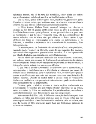 reiterados exames, não só da parte dos espiritistas, senão, ainda, dos sábios
que se têm dado ao trabalho de verificar as faculdades dos médiuns.
     Viu-se, então, que ao lado de certos fatos, indubitáveis, provocados pelos
Espíritos, existiam outros, que só tinham com os primeiros uma semelhança
externa, mas que não são indubitáveis comunicações espíritas.
     Já Allan Kardec, Hudson Tuttle, Aksakof, Metzger, etc., tiveram o
cuidado de nos pôr em guarda contra essas causas de erro, e as críticas dos
incrédulos baseavam-se, principalmente, nesses pseudofenômenos, para tirar
ao Espiritismo o que lhe dá a verdadeira força, isto é, a demonstração de
nossas relações com as almas dos que deixaram a Terra. Assim é que
atribuem-nos todas as comunicações pela escrita ao automatismo, e os
informes, aí contidos, a criptestesia ou à transmissão de pensamento, feita
telepaticamente.
     Do mesmo passo, os fenômenos de encarnação (74-A) não proviriam,
segundo Janet, Flournoy ou Morselli, senão de auto-sugestão dos médiuns,
que acreditariam representar personalidades estranhas. É a tese apresentada
por Charles Richet na sua afamada obra sobre Metapsíquica.
     Para os sábios que admitem a realidade das materializações, estaríamos,
em todos os casos, em presença do fenômeno de desdobramento do médium
ou do ectoplasma modelado por ideoplastia do paciente; do mesmo modo, a
fotografia espírita seria devida a uma causa idêntica.
     O que torna o estudo experimental tão delicado é que o automatismo, a
auto-sugestão, o desdobramento e a ideoplastia se misturam, por vezes, de
maneira quase inextricável, com os fenômenos reais, de sorte que é preciso
grande experiência para que não haja engano com essas manifestações de
formas ilusórias. Quando se souber fazer a divisão entre os verdadeiros
fenômenos mediúnicos e os provenientes do animismo, poder-se-á caminhar
mais ousadamente na via experimental.
     Presta-se, pois, verdadeiro serviço à ciência espírita, assinalando aos
pesquisadores os escolhos em que podem esbarrar, impedindo-os de tomar,
como revelações do Além, as elucubrações dos pseudomédiuns, ou atribuir a
certos fenômenos um valor demonstrativo que eles não possuem.
     Nesta ordem de idéias, creio útil chamar a atenção dos leitores para uma
categoria de fatos que apresentam analogias com as provas certas que me
servem para estabelecer o bom fundamento da teoria das vidas sucessivas, mas
que da mesma só têm aparência: quero falar das lembranças relativas às
existências anteriores.




                                                                           143
 