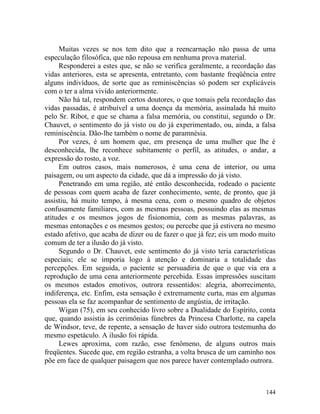 Muitas vezes se nos tem dito que a reencarnação não passa de uma
especulação filosófica, que não repousa em nenhuma prova material.
     Responderei a estes que, se não se verifica geralmente, a recordação das
vidas anteriores, esta se apresenta, entretanto, com bastante freqüência entre
alguns indivíduos, de sorte que as reminiscências só podem ser explicáveis
com o ter a alma vivido anteriormente.
     Não há tal, respondem certos doutores, o que tomais pela recordação das
vidas passadas, é atribuível a uma doença da memória, assinalada há muito
pelo Sr. Ribot, e que se chama a falsa memória, ou constitui, segundo o Dr.
Chauvet, o sentimento do já visto ou do já experimentado, ou, ainda, a falsa
reminiscência. Dão-lhe também o nome de paramnésia.
     Por vezes, é um homem que, em presença de uma mulher que lhe é
desconhecida, lhe reconhece subitamente o perfil, as atitudes, o andar, a
expressão do rosto, a voz.
     Em outros casos, mais numerosos, é uma cena de interior, ou uma
paisagem, ou um aspecto da cidade, que dá a impressão do já visto.
     Penetrando em uma região, até então desconhecida, rodeado o paciente
de pessoas com quem acaba de fazer conhecimento, sente, de pronto, que já
assistiu, há muito tempo, à mesma cena, com o mesmo quadro de objetos
confusamente familiares, com as mesmas pessoas, possuindo elas as mesmas
atitudes e os mesmos jogos de fisionomia, com as mesmas palavras, as
mesmas entonações e os mesmos gestos; ou percebe que já estivera no mesmo
estado afetivo, que acaba de dizer ou de fazer o que já fez; eis um modo muito
comum de ter a ilusão do já visto.
     Segundo o Dr. Chauvet, este sentimento do já visto teria características
especiais; ele se imporia logo à atenção e dominaria a totalidade das
percepções. Em seguida, o paciente se persuadiria de que o que via era a
reprodução de uma cena anteriormente percebida. Essas impressões suscitam
os mesmos estados emotivos, outrora ressentidos: alegria, aborrecimento,
indiferença, etc. Enfim, esta sensação é extremamente curta, mas em algumas
pessoas ela se faz acompanhar de sentimento de angústia, de irritação.
     Wigan (75), em seu conhecido livro sobre a Dualidade do Espírito, conta
que, quando assistia às cerimônias fúnebres da Princesa Charlotte, na capela
de Windsor, teve, de repente, a sensação de haver sido outrora testemunha do
mesmo espetáculo. A ilusão foi rápida.
     Lewes aproxima, com razão, esse fenômeno, de alguns outros mais
freqüentes. Sucede que, em região estranha, a volta brusca de um caminho nos
põe em face de qualquer paisagem que nos parece haver contemplado outrora.



                                                                          144
 