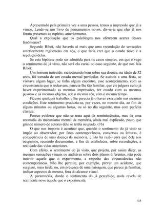 Apresentado pela primeira vez a uma pessoa, temos a impressão que já a
vimos. Lendo-se um livro de pensamentos novos, dir-se-ia que eles já nos
foram presentes ao espírito, anteriormente.
     Qual a explicação que os psicólogos nos oferecem acerca desses
fenômenos?
     Segundo Ribot, não haveria aí mais que uma recordação de sensações
anteriormente registradas em nós, o que faria crer que o estado novo é a
repetição delas.
     Se esta hipótese pode ser admitida para os casos simples, em que é vago
o sentimento do já visto, não será ela curial no caso seguinte, de que nos fala
Ribot:
     Um homem instruído, raciocinando bem sobre sua doença, na idade de 32
anos, foi tomado de um estado mental particular. Se assistia a uma festa, se
visitava algum lugar, se tinha algum encontro, esse acontecimento, com as
circunstancia que o rodeavam, parecia-lhe tão familiar, que ele julgava certo já
haver experimentado as mesmas impressões, ter estado com as mesmas
pessoas e os mesmos objetos, sob o mesmo céu, com o mesmo tempo.
     Fizesse qualquer trabalho, e lhe parecia já o haver executado nas mesmas
condições. Este sentimento produzia-se, por vezes, no mesmo dia, ao fim de
alguns minutos ou algumas horas, ou só no dia seguinte, mas com perfeita
clareza.
     Parece evidente que não se trata aqui de reminiscências, mas de uma
anomalia do mecanismo mental da memória, ainda mal explicado, posto que
grande número de autores dele se tenha ocupado. (76)
     O que nos importa é acentuar que, quando o sentimento do já visto se
impõe ao observador, por fatos contemporâneos, conversas ou leituras, é
conseqüência de uma doença da memória, e não há razão para que dele nos
ocupemos, reunindo documentos, a fim de estabelecer, sobre recordações, a
realidade das vidas anteriores.
     Com efeito, o sentimento do já visto, que projeta, por assim dizer, as
mesmas sensações visuais ou auditivas sobre dois planos diferentes, não pode
instruir aquele que o experimenta, a respeito das circunstâncias não
contemporâneas. Não lhe permite, por exemplo, prever um acidente, que
surgisse, mais tarde, ou, em presença de uma paisagem, que parece já familiar,
indicar aspectos da mesma, fora do alcance visual.
     A paramnésia, dando o sentimento do já percebido, nada revela de
realmente novo àquele que o experimenta.




                                                                            145
 