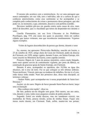 O mesmo não acontece com a reminiscência. Ao ver uma paisagem que
nunca contemplou, em sua vida, tem o indivíduo, não só a certeza de que a
conheceu anteriormente, como esse sentimento se faz acompanhar e se
completa pelo conhecimento de coisas e pormenores dessa paisagem, que não
pode ver, no momento, e que, entretanto, descreve com perfeita exatidão.
     Devemos também pôr-nos em guarda contra outra causa de erro, mais
difícil de descobrir, que é a faculdade que temos de desprender-nos durante o
sono.
     Camille Flammarion, em seu livro L'Inconnu et les Problèmes
Psychiques, pág. 519, cita casos nos quais os pacientes vêem em sonhos
cidades que nunca visitaram, mas que reconhecem imediatamente. Vejamos
alguns exemplos.

      Visões de lugares desconhecidos da pessoa que dorme, durante o sono

      Eu, mesmo, me apresento: Pierre-tules Berthelay, nascido em Issoire, a
23 de outubro de 1825, antigo aluno do Liceu de Clermont, padre da diocese
de Clermont, em 1850, antigo vigário, durante 8 anos, em Sainte-Eutrope, três
vezes inscrito no Ministério da Guerra, como capelão esmoler.
      Primeiro: Depois de 3 anos de penoso ministério, estava muito fatigado,
tanto mais quanto servira de contramestre vigilante, por parte da fábrica, na
construção da graciosa igreja de Sainte-Eutrope, em Clermont.
      Durante 4 anos, acompanhei os operários, dos 10,50m na água dos
alicerces, até à cruz da torre. Fui eu que coloquei as três últimas ardósias.
Nosso professor, Vincent, para que eu mudasse de trabalhos, fez-me ir a Lyon,
onde nunca tinha estado. Num dos primeiros dias, disse meu discípulo, ao
terminar o almoço
      - Senhor Padre, quer acompanhar-me à nossa propriedade de Saint-Just-
Doizieux ?
      Aceitei. eis de carro. Depois de haver passado Saint-Paul-en-Jarret, lanço
uma exclamação
      - Mas conheço esta região! - disse eu.
      De fato, poderia ter-me dirigido sem guias. Pelo menos, um ano antes,
vira, durante o sono, todos esses pequenos eirados de pedra amarela.
      Segundo: Entrei em minha diocese, mas me mandaram exercer, nas
montanhas do Oeste, penosa missão, acima de minhas forças. Fiquei sete
meses muito doente, em Clermont. Pude, enfim, manter-me nas pernas;




                                                                            146
 