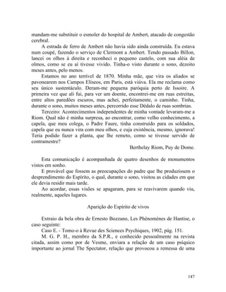 mandam-me substituir o esmoler do hospital de Ambert, atacado de congestão
cerebral.
     A estrada de ferro de Ambert não havia sido ainda construída. Eu estava
num coupé, fazendo o serviço de Clermont a Ambert. Tendo passado Billon,
lancei os olhos à direita e reconheci o pequeno castelo, com sua aléia de
olmos, como se eu aí tivesse vivido. Tinha-o visto durante o sono, dezoito
meses antes, pelo menos.
     Estamos no ano terrível de 1870. Minha mãe, que vira os aliados se
pavonearem nos Campos Elíseos, em Paris, está viúva. Ela me reclama como
seu único sustentáculo. Deram-me pequena paróquia perto de Issoire. A
primeira vez que ali fui, para ver um doente, encontrei-me em ruas estreitas,
entre altos paredões escuros, mas achei, perfeitamente, o caminho. Tinha,
durante o sono, muitos meses antes, percorrido esse Dédalo de ruas sombrias.
     Terceiro: Acontecimentos independentes de minha vontade levaram-me a
Riom. Qual não é minha surpresa, ao encontrar, como velho conhecimento, a
capela, que meu colega, o Padre Faure, tinha construído para os soldados,
capela que eu nunca vira com meu olhos, e cuja existência, mesmo, ignorava!
Teria podido fazer a planta, que lhe remeto, como se tivesse servido de
contramestre?
                                               Berthelay Riom, Puy de Dome.

     Esta comunicação é acompanhada de quatro desenhos de monumentos
vistos em sonho.
     E provável que fossem as preocupações do padre que lhe produzissem o
desprendimento do Espírito, o qual, durante o sono, visitou as cidades em que
ele devia residir mais tarde.
     Ao acordar, essas visões se apagaram, para se reavivarem quando viu,
realmente, aqueles lugares.

                          Aparição do Espírito de vivos

     Extraio da bela obra de Ernesto Bozzano, Les Phénomènes de Hantise, o
caso seguinte:
     Caso E. - Tomo-o à Revue des Sciences Psychiques, 1902, pág. 151.
     M. G. P. H., membro da S.P.R., e conhecido pessoalmente na revista
citada, assim como por de Vesme, enviara a relação de um caso psíquico
importante ao jornal The Spectator, relação que provocou a remessa de uma




                                                                         147
 
