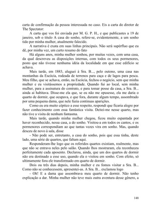 carta de confirmação da pessoa interessada no caso. Eis a carta do diretor de
The Spectator:
     A carta que vos foi enviada por M. G. P. H., e que publicastes a 19 de
janeiro, sob o titulo A casa do sonho, refere-se, evidentemente, a um sonho
tido por minha mulher, atualmente falecido.
     A narrativa é exata em suas linhas principais. Não será supérfluo que eu
dê, por minha vez, um curto resumo do fato
     Há alguns anos, minha mulher sonhou, por muitas vezes, com uma casa,
da qual descreveu as disposições internas, com todos os seus pormenores,
posto que não tivesse nenhuma idéia da localidade em que esse edifício se
achava.
     Mais tarde, em 1883, aluguei à Sra. B..., pelo outono, uma casa nas
montanhas da Escócia, rodeada de terrenos para caça e de lagos para pesca.
Meu filho, que se achava, então, na Escócia, fechou o negócio, sem que minha
mulher e eu visitássemos a propriedade. Quando fui ao local, sem minha
mulher, para a assinatura do contrato, e para tomar posse da casa, a Sra. B...
ainda ai habitava. Disse-me ela que, se eu não me opusesse, ela me daria o
quarto de dormir, que ocupava, e que fora, durante algum tempo, assombrado
por uma pequena dama, que nele fazia continuas aparições.
     Como eu era muito céptico a esse respeito, respondi que ficaria alegre por
fazer conhecimento com essa fantástica visita. Deitei-me nesse quarto, mas
não tive a visita de nenhum fantasma.
     Mais tarde, quando minha mulher chegou, ficou muito espantada por
haver reconhecido, nessa casa, a do sonho. Visitou-a em todos os cantos, e os
pormenores correspondiam ao que tantas vezes vira em sonho. Mas, quando
desceu de novo à sala, disse
     - Não pode ser, entretanto, a casa do sonho, pois que essa tinha, deste
lado, uma série de quartos, que faltam aqui.
     Responderam-lhe logo que os referidos quartos existiam, realmente, mas
que não se entrava neles pelo salão. Quando lhos mostraram, ela reconheceu
perfeitamente cada aposento. Declarou, ainda, que um dos quartos de dormir
não era destinado a esse uso, quando ela o visitou em sonho. Com efeito, só
ultimamente fora ele transformado em quarto de dormir.
     Dois ou três dias depois, minha mulher e eu fomos visitar a Sra. B...
Como não se conhecessem, apresentei-as. A Sra. B... exclamou logo
     - Oh! E a dama que assombrava meu quarto de dormir. Não tenho
explicação a dar. Minha mulher não teve mais outra aventura desse gênero, a




                                                                           148
 