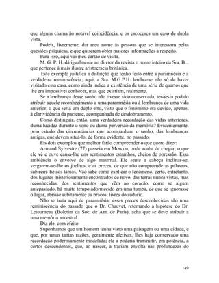 que alguns chamarão notável coincidência, e os escoceses um caso de dupla
vista.
     Podeis, livremente, dar meu nome às pessoas que se interessam pelas
questões psíquicas, e que quiserem obter maiores informações a respeito.
     Para isso, aqui vai meu cartão de visita.
     M. G. P. H. dá igualmente ao diretor da revista o nome inteiro da Sra. B...
que pertence à mais ilustre aristocracia britânica.
      Este exemplo justifica a distinção que tenho feito entre a paramnésia e a
verdadeira reminiscência; aqui, a Sra. M.G.P.H. lembra-se não só de haver
visitado essa casa, como ainda indica a existência de uma série de quartos que
lhe era impossível conhecer, mas que existiam, realmente.
     Se a lembrança desse sonho não tivesse sido conservada, ter-se-ia podido
atribuir aquele reconhecimento a uma paramnésia ou à lembrança de uma vida
anterior, o que seria um duplo erro, visto que o fenômeno era devido, apenas,
à clarividência da paciente, acompanhada de desdobramento.
     Como distinguir, então, uma verdadeira recordação das vidas anteriores,
duma lucidez durante o sono ou duma perversão da memória? Evidentemente,
pelo estudo das circunstâncias que acompanham o sonho, das lembranças
antigas, que devem situá-lo, de forma evidente, no passado.
     Eis dois exemplos que melhor farão compreender o que quero dizer:
     Armand Sylvestre (77) passeia em Moscou, onde acaba de chegar; o que
ele vê e ouve causa-lhe uns sentimentos estranhos, cheios de opressão. Essa
ambiência o envolve de algo maternal. Ele sente a cabeça inclinar-se,
vergarem-se-lhe os joelhos, e as preces, de que não compreende as palavras,
subirem-lhe aos lábios. Não sabe como explicar o fenômeno, certo, entretanto,
dos lugares misteriosamente encontrados de novo, das terras nunca vistas, mas
reconhecidas, dos sentimentos que vêm ao coração, como se algum
antepassado, há muito tempo adormecido em uma tumba, de que se ignorasse
o lugar, abrisse subitamente os braços, livres do sudário.
     Não se trata aqui de paramnésia; essas preces desconhecidas são uma
reminiscência do passado que o Dr. Chauvet, retomando a hipótese do Dr.
Letourneau (Boletim da Soc. de Ant. de Paris), acha que se deve atribuir a
uma memória ancestral.
     Diz ele, com efeito:
     Suponhamos que um homem tenha visto uma paisagem ou uma cidade, e
que, por umas tantas razões, geralmente afetivas, lhes haja conservado uma
recordação poderosamente modelada; ele a poderia transmitir, em potência, a
certos descendentes, que, ao nascer, a trariam envolta nas profundezas do



                                                                            149
 