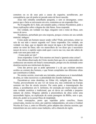 cometera ou os de seus pais a causa da cegueira; acreditavam, por
conseqüência, que ele podia ter pecado antes de haver nascido.
     Jesus não estranha semelhante pergunta, e sem os desenganar, como
parece que o faria se estivessem em erro, contentou-se em responder-lhes:
     No Evangelho de S. João, um senador judeu, o fariseu Nicodemos, pede a
Jesus explicações sobre o dogma da vida futura. Jesus responde:
     Em verdade, em verdade vos digo, ninguém verá o reino de Deus, sem
nascer de novo.
     Nicodemos, perturbado por esta resposta, porque a tomou em seu sentido
material, indagou:
     Como pode um homem nascer sendo velho? Pode, porventura, entrar no
seio de sua mãe e nascer segunda vez? Jesus respondeu: Em verdade, em
verdade vos digo, que se alguém não nascer da água e do Espírito não pode
entrar no reino de Deus; não vos maravilheis de vos dizer que é necessário
nascer de novo; o espírito sopra onde quer e ouvis sua voz, mas não sabeis de
onde vem nem para onde vai.
     - Como pode ser isto?
     Jesus respondeu: Como? Sois mestres em Israel e ignorais estas coisas?.
     Esta última observação do Cristo mostra bem que ele se surpreendeu não
conhecesse um mestre em Israel a reencarnação, porque era ela ensinada como
doutrina secreta aos intelectuais da época.
     Uma das provas que se pode apresentar é a de que existiam ensinos
ocultos ao comum dos homens, e que foram compilados nas diferentes obras
que constituem a Cabala.
     No ensino secreto, reservado aos iniciados, proclamava-se à imortalidade
da alma, as vidas sucessivas e a pluralidade dos mundos habitados.
     Encontram-se estas doutrinas no Zohar (4), redigido por Simão Ben
Yochai, provavelmente no ano 121 de nossa era, mas conhecido na Europa
somente em fins do século terceiro. Por outra parte, a transmigração das
almas, a acreditarmos em S. Jerônimo, foi ensinada por muito tempo como
uma verdade esotérica e tradicional, que só devia ser confiada a pequeno
número de eleitos. Orígenes admitia a preexistência da alma como uma
necessidade lógica, na explicação de certas passagens da Bíblia, sem o que,
dizia ele, poder-se-ia acusar Deus de iniqüidade.
     Essas concepções, posto que repelidas pelos concílios, foram
conservadas, mesmo no clero, por espíritos independentes, tal como o Cardeal
Nicolas de Cusa, e, entre os filósofos, pelos adeptos das ciências secretas, que
transmitiam uns aos outros essas tradições, sob a chancela do sigilo.



                                                                             15
 
