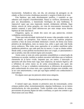 inconsciente. Achando-se eles, um dia, em presença da paisagem ou da
cidade, se lhes reviveria a lembrança ancestral, e surgiria à ilusão do já visto.
     Esta hipótese, que nada absolutamente justifica, é contrária ao que
sabemos com respeito à hereditariedade. Nunca se verificou, diretamente, do
país aos descendentes, a transmissão fisiológica de uma lembrança. É
impossível supor que uma impressão mental, nitidamente definida, fique
latente, através de várias gerações, em vista do renovamento incessante da
matéria corporal; é pois inútil determo-nos por mais tempo nessa bizarra
hipótese de todo inaceitável.
     Chegamos, agora, ao estudo dos casos em que, parece-me, existem
verdadeiras reminiscências.
     Vimos que toda atividade intelectual de nossas vidas passadas reside, em
estado latente, no perispírito. Esta imensa reserva de matérias psíquicas
constitui a base de nossa atividade intelectual e moral; ela forma essa trama
primitiva da inteligência, mais ou menos rica, sobre a qual cada vida borda
novos arabescos. Mas todas essas aquisições só se podem manifestar pelas
tendências primitivas, que cada qual traz ao nascer, e a que se chama caráter.
Desde então, a mais perfeita inconsciência deve ser a regra, e é precisamente o
que se produz, mas não existem regras sem exceções.
     Assim como se nota em certos pacientes sonambúlicos a conservação da
lembrança ao acordar, também se podem encontrar indivíduos que se lembrem
claramente de já haver vivido, enquanto que, em outros, a renovação se
apresenta sob uma forma mais vaga, mais imprecisa, de maneira fugitiva, sob
a influência de certos meios ou de certas circunstâncias, nos quais são
colocados. E aí que a verdadeira reminiscência se diferencia da paramnésia,
pelo conhecimento de coisas reais, que o paciente designa com exatidão, sem
as ter visto anteriormente, e sem que seja lógico atribuir esse conhecimento à
clarividência.
     Eis alguns casos que me parecem entrar nessa categoria.

                       Reminiscências prováveis nas crianças

     E natural supor que, durante os primeiros anos da reencarnação, certas
crianças podem achar, momentaneamente, algumas lembranças, ou ao menos
reminiscências da vida precedente. Tenho recebido certo número de cartas,
provenientes de pessoas dignas de toda a confiança, as quais me contam o que
observaram com seus filhos.




                                                                             150
 