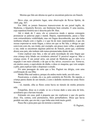 Menina que fala um idioma no qual se encontram palavras em francês

     Devo citar, em primeiro lugar, uma observação da Revue Spirite, de
1869, pág. 367:
     Em 1868, os jornais franceses transcreveram de um jornal inglês, de
Medicina, o Quarterly Review, um fenômeno bem estranho. E uma menina,
cuja espantosa história nos é descrita pelo Dr. Hun.
     Até à idade de 3 anos, ela se conservou muda e apenas conseguiu
pronunciar as palavras papá e mamã. Depois, repentinamente, passa a falar
com extraordinária volubilidade, mas em língua desconhecida, que não tinha
nenhuma relação com o inglês; e o que há de mais surpreendente, é que ela
recusa expressar-se nesta língua, a única em que se lhe fala, e obriga os que
convivem com ela, seu irmão, por exemplo, um pouco mais velho, a aprender
a sua, onde se encontram algumas palavras de francês, posto que, conforme
dizem seus pais, não tenham sido nunca pronunciadas diante dela.
     Como explicar esse fato, a não ser pela recordação de uma língua que
essa criança teria falado em existência anterior? E possível negar-se. Mas a
criança existe. É um jornal sério, um jornal de Medicina que o narra, e a
negação é um meio cômodo, e de que se faz, talvez, excessivo uso. Torna-se,
em muitos casos, o equivalente do diabo, o deus ex maquina, que vem sempre
a pêlo, para explicar tudo e dispensar o estudo.
     Eis uma passagem da carta que a Sra. Paginot me dirigiu, com uma
confirmação de sua filha:
     Minha filha mal andava, porque ela andou muito tarde, aos três anos.
     Passávamos, a criada, ela e eu, pelo cemitério de Préville. De repente, a
criança parou diante de um túmulo, e com o dedinho mostrou-me umas flores
brancas.
     - vê, mamãe, olha as flores como havia no túmulo de minha primeira
mãe.
     Estupefata, disse eu à criada: se eu a tivesse dado a uma ama de leite,
acreditaria que a haviam trocado.
     Entrando em casa, pedi à pequena que me explicasse o que ela queria
dizer. Ela, contou, com pormenores, fatos perturbadores. Disse que havia
perdido sua mãe, que era má, e que tinha uma irmã muito gentil.
     Passo-lhe a pena para que ela termine a narrativa.
                                                                  O. Paginot..




                                                                          151
 