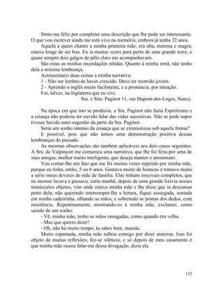 Sinto-me feliz por completar uma descrição que lhe pode ser interessante.
O que vou escrever ainda me está vivo na memória, embora já tenha 32 anos.
     Aquela a quem chamo a minha primeira mãe, era alta, morena e magra;
estava longe de ser boa. Eu ia muitas vezes para perto de uma grande torre, e
quase sempre dois galgos de pêlo claro me acompanhavam.
     São estas as minhas recordações nítidas. Quanto à minha irmã, não tenho
dela a mínima lembrança.
     Acrescentarei duas coisas à minha narrativa:
     1 - Não me lembro de haver crescido. Devo ter morrido jovem.
     2 - Aprendo o inglês muito facilmente, e a pronúncia, por intuição.
     Foi, talvez, na Inglaterra que eu vivi.
                          Sra. e Srta. Paginot 11, rue Dupont-des-Loges, Nancy.

     Na época em que isto se produzia, a Sra. Paginot não fazia Espiritismo e
a criança não poderia ter ouvido falar das vidas sucessivas. Não se pode supor
tivesse havido auto-sugestão da parte da Sra. Paginot.
     Seria um sonho intenso da criança que se exteriorizou sob aquela forma?
     E possível, pois que não temos uma demonstração positiva dessas
lembranças do passado.
     As mesmas observações são também aplicáveis aos dois casos seguintes.
A Sra. de Valpinçon me comunica uma narrativa, que lhe foi feita por uma de
suas amigas, mulher muito inteligente, que deseja manter o anonimato:
     Vou contar-lhe um fato que me foi muitas vezes repetido por minha mãe,
porque eu tinha, então, 5 ou 6 anos. Gostava muito de bonecas e tomava muito
a sério meus deveres de mãe de família. Elas tinham enxovais completos, que
eu mesmo lavava e passava; certa manhã, depois de uma grande lixívia nesses
minúsculos objetos, vim onde estava minha mãe e lhe disse que ia descansar
perto dela; não querendo interromper-lhe a leitura, fiquei sossegada, sentada
em minha cadeirinha, olhando as mãos, e sobretudo as pontas dos dedos, com
insistência. Repentinamente, mostrando-os à minha mãe, exclamei, como
saindo de um sonho:
     - Vê, minha mãe, tenho as mãos enrugadas, como quando era velha.
     - Mas que queres dizer?
     - Oh, não há muito tempo, tu sabes bem, mamãe.
     Muito espantada, minha mãe ralhou comigo por dizer asneiras. Isso foi
objeto de muitas reflexões; fez-se silêncio, e só depois de meu casamento é
que minha mãe ousou falar-me dessa divagação, dizia ela.




                                                                           152
 