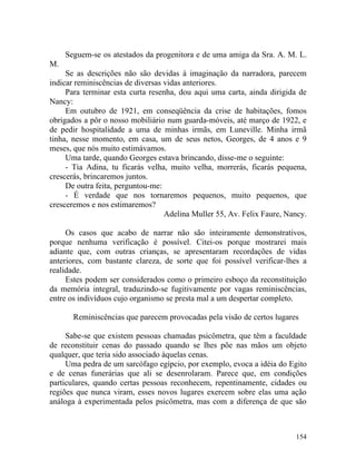 Seguem-se os atestados da progenitora e de uma amiga da Sra. A. M. L.
M.
     Se as descrições não são devidas à imaginação da narradora, parecem
indicar reminiscências de diversas vidas anteriores.
     Para terminar esta curta resenha, dou aqui uma carta, ainda dirigida de
Nancy:
     Em outubro de 1921, em conseqüência da crise de habitações, fomos
obrigados a pôr o nosso mobiliário num guarda-móveis, até março de 1922, e
de pedir hospitalidade a uma de minhas irmãs, em Luneville. Minha irmã
tinha, nesse momento, em casa, um de seus netos, Georges, de 4 anos e 9
meses, que nós muito estimávamos.
     Uma tarde, quando Georges estava brincando, disse-me o seguinte:
     - Tia Adina, tu ficarás velha, muito velha, morrerás, ficarás pequena,
crescerás, brincaremos juntos.
     De outra feita, perguntou-me:
     - É verdade que nos tornaremos pequenos, muito pequenos, que
cresceremos e nos estimaremos?
                                   Adelina Muller 55, Av. Felix Faure, Nancy.

     Os casos que acabo de narrar não são inteiramente demonstrativos,
porque nenhuma verificação é possível. Citei-os porque mostrarei mais
adiante que, com outras crianças, se apresentaram recordações de vidas
anteriores, com bastante clareza, de sorte que foi possível verificar-lhes a
realidade.
     Estes podem ser considerados como o primeiro esboço da reconstituição
da memória integral, traduzindo-se fugitivamente por vagas reminiscências,
entre os indivíduos cujo organismo se presta mal a um despertar completo.

       Reminiscências que parecem provocadas pela visão de certos lugares

     Sabe-se que existem pessoas chamadas psicômetra, que têm a faculdade
de reconstituir cenas do passado quando se lhes põe nas mãos um objeto
qualquer, que teria sido associado àquelas cenas.
     Uma pedra de um sarcófago egípcio, por exemplo, evoca a idéia do Egito
e de cenas funerárias que ali se desenrolaram. Parece que, em condições
particulares, quando certas pessoas reconhecem, repentinamente, cidades ou
regiões que nunca viram, esses novos lugares exercem sobre elas uma ação
análoga à experimentada pelos psicômetra, mas com a diferença de que são



                                                                         154
 
