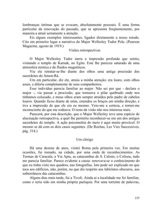 lembranças íntimas que se evocam, absolutamente pessoais. É uma forma
particular da renovação do passado, que se apresenta freqüentemente, por
maneira a atrair seriamente a atenção.
     Eis alguns exemplos interessantes, ligados diretamente a nosso estudo.
Cito em primeiro lugar a narrativa do Major Wellesley Tudor Pole. (Pearson
Magazine, agosto de 1919.)
                                Visões retrospectivas

     O Major Wellesley Tudor narra a impressão profunda que sentiu,
visitando o templo de Karnak, no Egito. Este lhe pareceu saturado de uma
atmosfera mística e de fluidos magnéticos.
     Viu ele retratar-se-lhe diante dos olhos uma antiga procissão dos
sacerdotes do Amon-Rá.
     Um em particular, diz ele, atraiu a minha atenção; era louro, com olhos
azuis, e diferia completamente de seus companheiros.
     Esse indivíduo parecia familiar ao major. Não sei por que - declara o
major -, via passar a procissão, que torneava o pilar quebrado onde nos
tínhamos colocado, e meus olhos eram sempre atraídos pelo padre de cabelos
louros. Quando ficou diante de mim, estendeu os braços em minha direção, e
tive a impressão de que ele era eu mesmo. Veio-me a certeza, e tornei-me
inconsciente do que me rodeava. O resto da visão não nos interessa mais.
     Parecerá, por esta descrição, que o Major Wellesley teve uma espécie de
alucinação retrospectiva, a qual lhe permitiu reconhecer-se em um dos antigos
sacerdotes do templo. A ação psicometria do meio é aqui muito provável. O
mesmo se dá com os dois casos seguintes. (De Rochas, Les Vies Successives,
pág. 314.)

                                     Um clérigo

     Há uma dezena de anos, visitei Roma pela primeira vez. Em muitas
ocasiões, fui tomado, na cidade, por uma onda de reconhecimentos. As
Termas de Caracala, a Via Apia, as catacumbas de S. Calisto, o Coliseu, tudo
me parecia familiar. Parece evidente a causa: renovava-se o conhecimento do
que eu tinha visto nos quadros, nas fotografias. Isto pode ser explicado no que
toca aos edifícios, não, porém, no que diz respeito aos labirintos obscuros, aos
subterrâneos das catacumbas.
     Alguns dias mais tarde, fui a Tivoli. Ainda ai a localidade me foi familiar,
como o teria sido em minha própria paróquia. Por uma torrente de palavras,



                                                                             155
 
