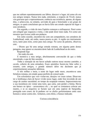 que me subiam espontaneamente aos lábios, descrevi o lugar, tal como ele era
nos antigos tempos. Nunca lera nada, entretanto, a respeito de Tivoli; nunca
vira gravuras que o representassem; conhecia sua existência, apenas, de alguns
dias, e achava-me, no entanto, servindo de guia e historiador a um grupo de
amigos, os quais concluíram que eu havia feito um estudo especial do lugar e
seus arredores.
      Em seguida, a visão do meu Espírito começou a enfraquecer. Parei como
um colegial que esqueceu o tema, e não pude dizer mais nada. Foi como um
mosaico que tivesse caído aos pedaços.
      Em outra ocasião, encontrei-me com um companheiro, nos arredores de
Leatherhead, onde, até então, nunca pusera os pés. A região era inteiramente
nova, tanto para mim, como para meu amigo. No curso da palestra, observou
este:
      - Dizem que há uma antiga estrada romana, em alguma parte destas
paragens, mas ignoro se encontra deste lado de Leatherhead ou do outro.
      Respondi logo
      - Sei onde ela está.
      E mostrei-a a meu amigo, absolutamente convencido de que a tinha
encontrado, o que de fato sucedeu.
      Tinha a sensação de me haver achado outrora nesse mesmo caminho, a
cavalo, coberto de uma armadura. Esses episódios fazem-me falar sobre o
assunto, com amigos, e grande número deles me declaram que já
experimentaram sensações idênticas.
      A três milhas e meia, a oeste do lugar onde moro, encontra-se uma
fortaleza romana, em estado quase perfeito de conservação.
      Um eclesiástico que veio visitar-me, desejou ver essas ruínas. Disse-me
ter a lembrança clara de haver vivido nesse lugar, onde fora investido de um
cargo de caráter sacerdotal, no tempo da ocupação romana. Impressionou-me
a sua insistência em visitar uma torre, que caíra, sem perder a forma. Havia
um buraco no ápice - acrescentava ele -, no qual se costumava colocar um
mastro, e ai os arqueiros se faziam içar em uma espécie de barquinha,
protegida com couro; de lá podiam ver os chefes gorlestonianos entre seus
homens e atirar contra eles. Achamos, com efeito, o buraco indicado.

                              Curiosa coincidência




                                                                          156
 