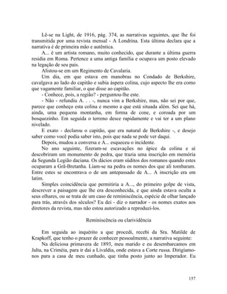 Lê-se na Light, de 1916, pág. 374, as narrativas seguintes, que lhe foi
transmitida por uma revista mensal - A Londrina. Esta última declara que a
narrativa é de primeira mão e autêntica.
     A... é um artista romano, muito conhecido, que durante a última guerra
residia em Roma. Pertence a uma antiga família e ocupava um posto elevado
na legação de seu pais.
     Alistou-se em um Regimento de Cavalaria.
     Um dia, em que estava em manobras no Condado de Berkshire,
cavalgava ao lado do capitão e subia áspera colina, cujo aspecto lhe era como
que vagamente familiar, o que disse ao capitão.
     - Conhece, pois, a região? - perguntou-lhe este.
     - Não - refundiu A. . . -, nunca vim a Berkshire, mas, não sei por que,
parece que conheço esta colina e mesmo a que está situada além. Sei que há,
ainda, uma pequena montanha, em forma de cone, e coroada por um
bosquezinho. Em seguida o terreno desce rapidamente e vai ter a um plano
nivelado.
     E exato - declarou o capitão, que era natural de Berkshire -, e desejo
saber como você podia saber isto, pois que nada se pode ver daqui.
     Depois, mudou a conversa e A... esqueceu o incidente.
     No ano seguinte, fizeram-se escavações no ápice da colina e aí
descobriram um monumento de pedra, que trazia uma inscrição em memória
da Segunda Legião daciana. Os dácios eram súditos dos romanos quando estes
ocuparam a Grã-Bretanha. Liam-se na pedra os nomes dos que ali tombaram.
Entre estes se encontrava o de um antepassado de A... A inscrição era em
latim.
     Simples coincidência que permitiria a A..., do primeiro golpe de vista,
descrever a paisagem que lhe era desconhecida, e que ainda estava oculta a
seus olhares, ou se trata de um caso de reminiscência, espécie de olhar lançado
para trás, através dos séculos? Eu dei - diz o narrador - os nomes exatos aos
diretores da revista, mas não estou autorizado a reproduzi-los.

                          Reminiscência ou clarividência

     Em seguida ao inquérito a que procedi, recebi da Sra. Matilde de
Krapkoff, que tenho o prazer de conhecer pessoalmente, a narrativa seguinte:
     Na deliciosa primavera de 1893, meu marido e eu desembarcamos em
Jalta, na Criméia, para ir dai a Livaldia, onde estava a Corte russa. Dirigíamo-
nos para a casa de meu cunhado, que tinha posto junto ao Imperador. Eu



                                                                            157
 