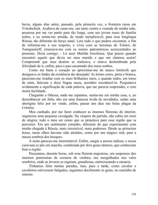havia, alguns dias antes, passado, pela primeira vez, a fronteira russa em
Volodschick. Acabava de casar-me, um tanto contra a vontade de minha mãe,
pesarosa por me ver partir para tão longe, com um jovem russo de família
nobre, e eu sentia-me atraída, de modo inexplicável, para essa longínqua
Rússia, tão diferente do berço natal. Lera tudo o que pudera encontrar, a fim
de informar-me a seu respeito, e vivia com as heroínas de Tolstoi, de
Tourguenieff; extasiava-me com os nomes patronímicos acrescentados ao
prenome. Dizia comigo: - Lá serei Matilde Iossifoura. Que prazer quando
encontrei aquele que devia ser meu marido e que me chamou assim!
Compreendi que meu destino se realizava, e estava deslumbrada pela
felicidade de ir, enfim, para o pais encantado dos meus sonhos.
      Como me batia o coração ao aproximar-me do marco limítrofe que
designava os lindes da existência tão desejada! As tristes cores, preta e branca,
pareciam-me irradiar com os mais brilhantes raios, e quando todos, em torno
de mim, falavam a doce língua russa, acreditei reconhecê-la. Perguntava
avidamente a significação de cada palavra, que me parecia reaprender, e com
muita facilidade.
      Chegando a Odessa, nada me espantou, sentia-me em minha casa, e, ao
desembarcar em Jalta, não era uma francesa ávida de novidades, senão uma
aborígine feliz por ter vindo, enfim, passar uns dias nas belas plagas da
Criméia.
      Meu cunhado, por me fazer conhecer as imensas florestas do interior,
organizou uma pequena cavalgada. Na véspera da partida, não cabia em mim
de alegria; todo o meu ser como que se projetava para essa região que ia
percorrer. Era um sentimento estranho, diferente do que experimentei com
minha chegada à Rússia, mais irresistível, mais poderoso. Desde as primeiras
horas, meus olhos haviam sido atraídos, como por um mágico imã, para a
massa sombria dos bosques.
      A noite pareceu-me interminável. Enfim, surgiu a aurora radiosa, e nossa
caravana se pôs em marcha, comboiada por dois guias tártaros, que conheciam
bem a região.
      Passeamos, durante horas, sob essa floresta majestosa, ora suspensos dos
imensos panoramas de oceanos de verdura, ora mergulhados nos vales
sombrios, onde as árvores se erguiam, grandiosas, entrecruzando a ramaria.
      Tínhamos feito muitas paradas, mas, para a tarde, como cavalos e
cavaleiros estivessem fatigados, seguimos docilmente os guias, no caminho de
retorno.




                                                                             158
 