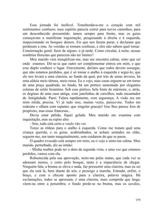 Essa jornada foi inefável. Transbordava-me o coração com mil
sentimentos confusos; meu espírito parecia correr para novos caminhos, para
um desconhecido pressentido. íamos sempre para frente, mas os guias
começavam a manifestar inquietação, pesquisando à direita e à esquerda,
inspecionando os bosques densos. Eis que nos fazem parar, e declaram que
perderam a rota. As veredas se tornam confusas, e eles não sabem qual tomar.
Consternação geral; furor de alguns. n já tarde. Como circular, à noite, nessas
sombrias florestas que parecem não ter limites?
     Meu marido vem tranqüilizar-me, mas me encontra calma; sinto que sei
onde estamos. Dir-se-ia que outro ser complementar entrou em mim, e que
esse duplo conhece o lugar. Gravemente, declaro que todos devem sossegar,
que não estamos perdidos, que é só tomar o atalho à esquerda e segui-lo; que
ele nos levará a uma clareira, ao fundo da qual, por trás de umas árvores, há
uma aldeia meio tártara, meio russa. Eu a vejo; suas casas erguem-se em torno
de uma praça quadrada; no fundo, há um pórtico sustentado por elegantes
colunas de estilo bizantino. Sob esse pórtico, bela fonte de mármore, e, atrás,
os degraus de uma casa antiga, com janelinhas de caixilhos, tudo encantador
de Antigüidade. Parei. Falara rapidamente, com segurança. A visão era em
mim nítida, precisa. Vi já tudo isso, muitas vezes, parece-me. Todos me
rodeiam e olham com espanto; que singular gracejo! Isso lhes parece fora de
propósito, mas essas francesas...
     Devia estar pálida; fiquei gelada. Meu marido me examina com
inquietação, mas eu repito alto:
     - Sim, tudo está certo e vocês vão ver.
     Torço as rédeas para o atalho à esquerda. Como me tratam qual uma
criança querida, e os guias, acabrunhados, se acham sentados no chão,
seguem-me, um tanto maquinalmente, sem cuidarem do que se passa.
     O quadro evocado está sempre em mim, eu o vejo e sinto-me calma. Meu
marido, perturbado, diz ao irmão:
     - Minha mulher pode ter o dom da segunda vista, e uma vez que estamos
perdidos, vamos com ela.
     Robustecida pela sua aprovação, meto-me pelas matas, que cada vez se
adensam menos, e corto pelo bosque, tanta é a impaciência de chegar.
Ninguém fala; a bruma se eleva e nada, faz pressentir uma clareira, mas eu sei
que ela está lá, bem diante de nós, e prossigo a marcha. Estendo, enfim, o
braço, e com o chicote aponto para a clareira, palavra mágica. Há
exclamações, todos se apressam; é uma clareira, mais comprida que larga;
vêem-na entre a penumbra; o fundo perde-se na bruma, mas os cavalos,



                                                                           159
 