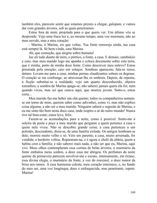 também eles, parecem sentir que estamos prestes a chegar, galopam, e vamos
dar com grandes árvores, sob as quais penetramos.
      Estou fora de mim, projetada para o que quero ver. Um último véu se
desprende. Vejo uma fraca luz e, ao mesmo tempo, uma voz murmura, não ao
meu ouvido, mas a meu coração:
      - Marina, ó Marina, eis que voltas. Tua fonte rumoreja ainda, tua casa
está sempre lá. Sé bem-vinda, cara Marina.
      Ah, que comoção, que alegria sobre-humana!
      Jaz ali tudo diante de mim, o pórtico, a fonte, a casa. E demais; cambaleio
e caio, mas meu marido logo me apanha e coloca docemente sobre esta terra,
que é minha, perto de minha doce fonte. Como descrever meu enlevo? Estou
prostrada pela emoção; caio em soluços. Sombras aparecem; fala-se russo,
tártaro. Levam-me para a casa; minhas pernas claudicantes sobem os degraus.
O coração se me confrange, ao atravessar-lhe os umbrais. Depois, de repente,
à ficção substitui-se a realidade; vejo um quarto desconhecido, objetos
estranhos; a sombra de Marina apaga-se; não saberei jamais quem ela foi; nem
quando viveu, mas sei que estava aqui; que morreu jovem. Sinto-o, estou
certa...
      Meu marido faz-me beber um chá quente; todos os companheiros sentam-
se em torno de mim, querem saber como adivinhei, como vi, mas não explico
coisa alguma, a não ser a meu marido. Ninguém saberá o segredo de Marina, e
eu me sinto tão bem nesta doce casa, onde respiro o ar do outro mundo! Nunca
tive tal bem-estar; estou leve, feliz.
      Fazem-se as acomodações para a noite, como é possível. Sento-me à
soleira da porta e peço a meu marido que pergunte a quem pertence a casa e
quem nela viveu. Não se descobre grande coisa; a casa pertenceu a um
polonês, descendente, dizia-se, de uma família exilada. Os antigos lembram-se
dele; morreu muito velho e só. Veio um parente; a casa, muito arruinada, foi
vendida; o herdeiro voltou. Repararam-na, e é agora o chefe da aldeia, quem a
habita com a família; e não saberei mais nada, a não ser que eu, Marina, aqui
vivi. Meus olhos contemplaram essa cortina de belas árvores, o murmúrio da
fonte embalou meus sonhos, a doce casa me abrigou. Os perfumes da noite
quente da primavera parecem envolver-me e escuto, intensamente, em êxtase,
essa divina elegia, o murmúrio da fonte, a voz do rouxinol, o doce rumor da
brisa nos ramos. A essa harmonia celeste, meu coração enternece, e, no fundo
do meu ser, uma voz longínqua, doce e enfraquecida, mas penetrante, repete:
Marina!




                                                                             160
 