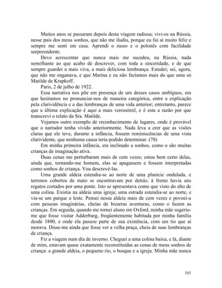 Muitos anos se passaram depois desta viagem radiosa; vivi-os na Rússia,
nesse pais dos meus sonhos, que não me iludiu, porque eu fui aí muito feliz e
sempre me senti em casa. Aprendi o russo e o polonês com facilidade
surpreendente.
     Devo acrescentar que nunca mais me sucedeu, na Rússia, nada
semelhante ao que acabo de descrever, com toda a sinceridade, e de que
sempre guardei a mais viva, a mais deliciosa lembrança. Estudei; sei, agora,
que não me enganava, e que Marina e eu não fazíamos mais do que uma só
Matilde de Krapkoff.
     Paris, 2 de julho de 1922.
     Essa narrativa nos põe em presença de um desses casos ambíguos, em
que hesitamos no pronunciar-nos de maneira categórica, entre a explicação
pela clarividência e a das lembranças de uma vida anterior; entretanto, parece
que a última explicação é aqui a mais verossímil, e é esta a razão por que
transcrevi o relato da Sra. Matilde.
     Vejamos outro exemplo de reconhecimento de lugares, onde é provável
que o narrador tenha vivido anteriormente. Nada leva a crer que as visões
claras que ele teve, durante a infância, fossem reminiscências de uma vista
clarividente, que nenhuma causa teria podido determinar. (78)
     Em minha primeira infância, era inclinado a sonhos, como o são muitas
crianças de imaginação ativa.
     Duas cenas me perturbaram mais de cem vezes; estou bem certo delas,
ainda que, tornando-me homem, elas se apagassem e fossem interpretadas
como sonhos de criança. Vou descrevé-las.
     Uma grande aldeia estendia-se ao norte de uma planície ondulada, e
terrenos cobertos de mato se encontravam por detrás; à frente havia uns
regatos cortados por uma ponte. Isto se apresentava como que visto do alto de
uma colina. Existia na aldeia uma igreja; uma estrada estendia-se ao norte, e
via-se um parque a leste. Pensei nessa aldeia mais de cem vezes e povoei-a
com pessoas imaginárias, cheias de bizarras aventuras, como o fazem as
crianças. Em seguida, quando me tornei aluno em Oxford, minha mãe sugeriu-
me que fosse visitar Adderburg, freqüentemente habitada por minha família
desde 1800, e onde ela passou parte de sua existência, com um tio que aí
morava. Disse-me ainda que fosse ver a velha praça, cheia de suas lembranças
de criança.
     Fiz a viagem num dia de inverno. Cheguei a uma colina baixa, e lá, diante
de mim, estavam quase exatamente reconstituídas as cenas de meus sonhos de
criança: a grande aldeia, o pequeno rio, o bosque e a igreja. Minha mãe nunca



                                                                          161
 
