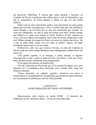 me descreveu Adderburg. É curioso que, tendo passado a meninice no
Condado de Devon, concebesse uma aldeia típica e real de Oxfordshire, que
não se assemelhava, de forma alguma, à aldeia em que vivi em minha
infância.
     Outra cena foi mais interessante ainda e mais persistente era urna grande
aldeia perto do mar, orientada para o Este. A colina sobre que está edificada é
muito abrupta, e de tal forma que as ruas são constituídas por escadas. As
casas são sobrepostas. Ao alto se acha um terreno com mato. Sonhei sempre
que habitava ai, numa casa situada ao Norte. Sonhava de dia, centenas de
vezes, com essa aldeia, esses degraus, essas casas de terraço, dando para o mar
azul. Minha morada era sempre ao Norte, um pouco no interior das terras. Até
o mês de julho findo, nunca vira, em todas as minhas viagens, um lugar
semelhante àquele que eu via em sonho.
     Pediram-me, certa vez, que visitasse Clovely, ao norte do Condado de
Devon, onde por muito tempo habitaram meus antepassados; minha bisavó era
uma Cary.
     Com grande espanto, vi os terraços, a colina abrupta, os degraus
descendo para o mar, e, para os lados do Este e do Norte, a casa dos Carys,
onde, durante séculos, habitaram meus antepassados.
     Vi na igreja sete túmulos da família Cary.
     Clovely é descrita em Westward, que eu li somente há alguns anos, pela
primeira vez. A semelhança dessa descrição, com a minha visão, nunca me
chamou a atenção.
     Vamos encontrar, no capitulo seguinte, narrativas nas quais a
reminiscência é acompanhada de circunstâncias que permitem supor acharmo-
nos em presença de lembranças reais de vidas passadas.


                           CAPITULO X
                AS RECORDAÇÕES DE VIDAS ANTERIORES


    Reminiscência certa relativa ao século XVIII. - O despertar das
lembranças da Sra. Katherine Rates. - O caso de Laura Reynaud.




                                                                           162
 