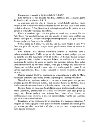 Escreve-nos o secretário da Sociedade S. P. R.(79)
     Esta narrativa foi-nos enviada pela Sra. Spapleton, em Montagu-Square,
46, Londres, W, membro da S. P. R.
     A escritora, diz-nos ela, é pessoa de sensibilidade artística muito
desenvolvida, e musicista particularmente dotada. Foi-nos dado o seu nome
confidencialmente. A Sra. Spapleton é intima da narradora, há muitos anos, e
garante a completa veracidade da história.
     Conta a escritora que, em sua primeira mocidade, transcorrida em
Petersburg, via constantemente, em seu quarto, à noite, uma mulher que
parecia velar por ela. Foi em vão que procuraram persuadi-la de que se tratava
de uma ilusão; ela ficou certa da realidade.
     Com a idade de 6 anos, viu, um dia, sua mãe com roupas à Luís XVI.
Deu um grito de espanto, porque eram precisamente estas as vestes da
aparição.
     Fato notável, essa criança desenhava homens e mulheres com a
indumentária do século XVIII, apesar de não haver em casa qualquer gravura
ou desenho que lhe pudessem servir de modelo. Os homens tinham casacos
com grandes abas, calções e sapatos baixos; as mulheres traziam uma
montanha de cabelos, tal como as vemos nas estampas antigas. Isso indica
uma reminiscência de passados tempos, visto que a criança não tinha sob os
olhos esses modelos. Aos dez anos - diz ela - minha aparição cessou de vir
ver-me regularmente. Suas visitas tornaram-se menos freqüentes, até que
pararam.
     Quando aprendi História, interessou-me especialmente a vida de Maria
Antonieta. Estimava-lhe o nome e vertia lágrimas pelo seu trágico destino.
     Naturalmente, qualquer criança, e mesmo a maior parte das pessoas
grandes, podem ter simpatia especial por algumas figuras da História, mas a
minha era mais que uma simpatia ordinária, era um culto, uma obsessão.
     Passava horas no museu de South Kensington, contemplando o busto de
Maria Antonieta, examinando-lhe a mesa de toucador, com seus potes de
rouge, etc. Posso declarar que minhas horas mais sérias decorreram
contemplando esses tesouros, e era com sensibilidade, vizinha das lágrimas,
que encarava o busto da rainha.
     Entretanto, a vida continuou; tornei-me ativa e tive ocupações diversas. A
imagem da rainha apagou-se um pouco de minha atarefada existência, posto
que sentisse por ela extraordinária afeição: ela me era mais cara que qualquer
outra pessoa no mundo.




                                                                           163
 