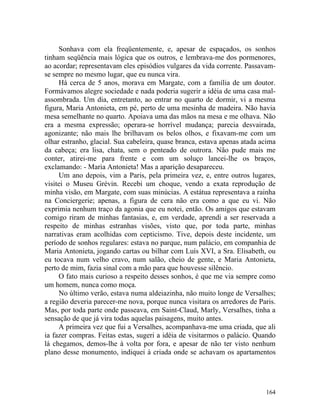 Sonhava com ela freqüentemente, e, apesar de espaçados, os sonhos
tinham seqüência mais lógica que os outros, e lembrava-me dos pormenores,
ao acordar; representavam eles episódios vulgares da vida corrente. Passavam-
se sempre no mesmo lugar, que eu nunca vira.
     Há cerca de 5 anos, morava em Margate, com a família de um doutor.
Formávamos alegre sociedade e nada poderia sugerir a idéia de uma casa mal-
assombrada. Um dia, entretanto, ao entrar no quarto de dormir, vi a mesma
figura, Maria Antonieta, em pé, perto de uma mesinha de madeira. Não havia
mesa semelhante no quarto. Apoiava uma das mãos na mesa e me olhava. Não
era a mesma expressão; operara-se horrível mudança; parecia desvairada,
agonizante; não mais lhe brilhavam os belos olhos, e fixavam-me com um
olhar estranho, glacial. Sua cabeleira, quase branca, estava apenas atada acima
da cabeça; era lisa, chata, sem o penteado de outrora. Não pude mais me
conter, atirei-me para frente e com um soluço lancei-lhe os braços,
exclamando: - Maria Antonieta! Mas a aparição desapareceu.
     Um ano depois, vim a Paris, pela primeira vez, e, entre outros lugares,
visitei o Museu Grévin. Recebi um choque, vendo a exata reprodução de
minha visão, em Margate, com suas minúcias. A estátua representava a rainha
na Conciergerie; apenas, a figura de cera não era como a que eu vi. Não
exprimia nenhum traço da agonia que eu notei, então. Os amigos que estavam
comigo riram de minhas fantasias, e, em verdade, aprendi a ser reservada a
respeito de minhas estranhas visões, visto que, por toda parte, minhas
narrativas eram acolhidas com cepticismo. Tive, depois deste incidente, um
período de sonhos regulares: estava no parque, num palácio, em companhia de
Maria Antonieta, jogando cartas ou bilhar com Luís XVI, a Sra. Elisabeth, ou
eu tocava num velho cravo, num salão, cheio de gente, e Maria Antonieta,
perto de mim, fazia sinal com a mão para que houvesse silêncio.
     O fato mais curioso a respeito desses sonhos, é que me via sempre como
um homem, nunca como moça.
     No último verão, estava numa aldeiazinha, não muito longe de Versalhes;
a região deveria parecer-me nova, porque nunca visitara os arredores de Paris.
Mas, por toda parte onde passeava, em Saint-Claud, Marly, Versalhes, tinha a
sensação de que já vira todas aquelas paisagens, muito antes.
     A primeira vez que fui a Versalhes, acompanhava-me uma criada, que ali
ia fazer compras. Feitas estas, sugeri a idéia de visitarmos o palácio. Quando
lá chegamos, demos-lhe à volta por fora, e apesar de não ter visto nenhum
plano desse monumento, indiquei à criada onde se achavam os apartamentos




                                                                           164
 