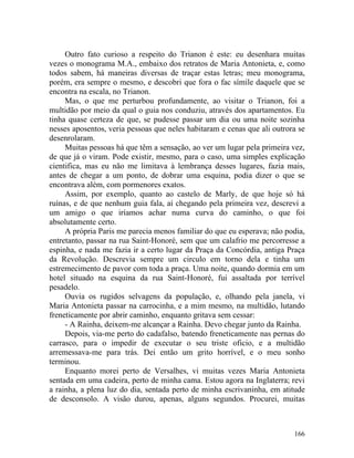 Outro fato curioso a respeito do Trianon é este: eu desenhara muitas
vezes o monograma M.A., embaixo dos retratos de Maria Antonieta, e, como
todos sabem, há maneiras diversas de traçar estas letras; meu monograma,
porém, era sempre o mesmo, e descobri que fora o fac símile daquele que se
encontra na escala, no Trianon.
     Mas, o que me perturbou profundamente, ao visitar o Trianon, foi a
multidão por meio da qual o guia nos conduziu, através dos apartamentos. Eu
tinha quase certeza de que, se pudesse passar um dia ou uma noite sozinha
nesses aposentos, veria pessoas que neles habitaram e cenas que ali outrora se
desenrolaram.
     Muitas pessoas há que têm a sensação, ao ver um lugar pela primeira vez,
de que já o viram. Pode existir, mesmo, para o caso, uma simples explicação
cientifica, mas eu não me limitava à lembrança desses lugares, fazia mais,
antes de chegar a um ponto, de dobrar uma esquina, podia dizer o que se
encontrava além, com pormenores exatos.
     Assim, por exemplo, quanto ao castelo de Marly, de que hoje só há
ruínas, e de que nenhum guia fala, aí chegando pela primeira vez, descrevi a
um amigo o que iríamos achar numa curva do caminho, o que foi
absolutamente certo.
     A própria Paris me parecia menos familiar do que eu esperava; não podia,
entretanto, passar na rua Saint-Honoré, sem que um calafrio me percorresse a
espinha, e nada me fazia ir a certo lugar da Praça da Concórdia, antiga Praça
da Revolução. Descrevia sempre um circulo em torno dela e tinha um
estremecimento de pavor com toda a praça. Uma noite, quando dormia em um
hotel situado na esquina da rua Saint-Honoré, fui assaltada por terrível
pesadelo.
     Ouvia os rugidos selvagens da população, e, olhando pela janela, vi
Maria Antonieta passar na carrocinha, e a mim mesmo, na multidão, lutando
freneticamente por abrir caminho, enquanto gritava sem cessar:
     - A Rainha, deixem-me alcançar a Rainha. Devo chegar junto da Rainha.
     Depois, via-me perto do cadafalso, batendo freneticamente nas pernas do
carrasco, para o impedir de executar o seu triste oficio, e a multidão
arremessava-me para trás. Dei então um grito horrível, e o meu sonho
terminou.
     Enquanto morei perto de Versalhes, vi muitas vezes Maria Antonieta
sentada em uma cadeira, perto de minha cama. Estou agora na Inglaterra; revi
a rainha, a plena luz do dia, sentada perto de minha escrivaninha, em atitude
de desconsolo. A visão durou, apenas, alguns segundos. Procurei, muitas



                                                                          166
 