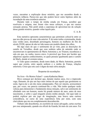 vezes, encontrar a explicação desse mistério, que me assombra desde a
primeira infância. Parece-me que não poderá haver outra hipótese além da
recordação de uma existência anterior.
     Durante todo o tempo de minha estada em França, acreditei que
resolveria o enigma, mas foram vãos meus esforços, o que me causou
sensação penosa. Não perdi ainda a esperança de aproximar-me da solução
desse grande mistério, quando voltar àquele pais.
                                                                 C. A. B.

     Esta narrativa apresenta características que permitem colocá-la entre as
que nos dão provas de uma vida anterior. É de notar tenha a testemunha, desde
seus verdes anos, desenhado personagens, homens ou mulheres do fim do
século XVIII, apesar de não ter tido nunca um modelo diante dos olhos.
     Há algo mais do que o sentimento do já visto, para as descrições do
castelo de Versalhes, desde que essa senhora sabia de antemão onde se
encontravam os apartamentos de Maria Antonieta e, no Trianon, reconheceu a
sala em que, no sonho, tocava cravo. h provável que fosse por lucidez que
adquirisse aqueles conhecimentos, os quais possuiu igualmente para o castelo
de Marly, donde só existem ruínas.
     A visão quase constante, desde tenra idade, de Maria Antonieta, permite
supor que existia, entre aquela senhora e a rainha de França, relações
anteriores. Creio que este caso é digno da mais séria atenção.

                            Despertar de recordações

     No livro - Os Mortos Falam? - conta Katherine Bates:
     Devo começar por declarar que, durante muitos anos, tive a impressão
vaga, flutuante, de que um laço mais intimo do que aquele que geralmente se
sente, ligava-me a um dos meus antepassados. Para ser sincera, acrescentarei
que, por vezes, me parecia continuar-lhe a vida. Não tenho qualquer razão
valiosa para demonstrar o fundamento dessa intuição, salvo um sentimento de
afinidade com um homem, morto há grande número de anos, antes de meu
nascimento, e sobre o qual ninguém atraíra minha atenção. Até aqui tudo se
poderá explicar por um jogo de imaginação, mas houve uma curiosa
coincidência, no curso de uma experiência feita por mim, com uma
clarividente que me era completamente desconhecida.
     Tinham sido descobertas, no escritório de nosso advogado, cartas escritas
por esse antepassado, quando era oficial da Guarda, há mais de cem anos. Fui



                                                                          167
 