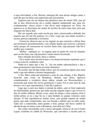 a uma clarividente, a Sra. Howart, entreguei-lhe uma dessas antigas cartas, e
pedi-lhe que me desse suas impressões por psicometria.
     Esperava que ela me falasse dos primeiros anos do século XIX, mas tal
não se deu; descreveu-me ela o caráter daquele antepassado que, para ela,
evidentemente, estava morto e não devia mais reaparecer na Terra. Eu
ignorava se as descrições do caráter do escritor da carta eram reais, pois que
ninguém me falava dele.
     Dei em seguida uma carta escrita por mim, conservando-a dobrada, por
maneira que ela não lhe pudesse ver a letra. Logo que seus dedos tocaram a
escrita, pareceu espantada e exclamou:
     - Fazem-me observar que eu me enganei no que concerne a ultima frase
que pronunciei precedentemente, com relação àquele que escreveu a primeira
carta, porque ele reencarnou no escritor desta nota, cuja presente vida lhe é
melhor que a anterior.
     - Melhor - repliquei eu - se engana; quer no ponto de vista da situação,
quer no dos bens, sua vida presente é muito menos favorecida.
     Sob a intuição dos Guias, disse a vidente:
     - Ela é muito mais favorável para o seu desenvolvimento espiritual, que é
a única coisa de verdadeiro valor.
     Poder-se-á supor que a Sra. A... leu em minha subconsciência e deu a
meus pensamentos uma forma um tanto dramática.
     De acordo, mas há algo ainda a dizer, que me aconteceu alguns anos mais
tarde e que não admite a mesma interpretação.
     A Sra. Bates conta que prometera a uma de suas amigas, a Sra. Bigelot,
fazer-lhe uma visita, na Broadway, durante suas férias. Ignorava
completamente a existência dessa aldeia, situada em Worcestershire, e
acrescenta que nunca lhe ouvira pronunciar o nome. Foi aí com uma de suas
primas e eis o que experimentou. Cedo-lhe a palavra:
     Logo que o carro nos depôs à entrada da aldeia, senti aí forte impressão
de familiaridade; parecia-me que tinha nascido naquele lugar e que revivia os
dias de minha infância. Muitas vezes, antes de chegar a uma esquina, dizia à
minha prima: já sei o que há cá, é uma herdade ou granja; tomemos outra
direção. O fato reproduziu-se muitas vezes, com grande espanto de minha
prima, que nada compreendia, mas era forçada a admitir que eu tinha razão.
Tudo isso a surpreendia, tanto quanto a mim, porque não havia sombra de
dúvida de que eu nunca viera a Broadway, nem dela ouvi falar.
     Nas cartas encontradas com o nosso advogado, tratou-se de um Coronel
Lygon, residente na cidade de Worcester, que convidava o escritor para as



                                                                          168
 