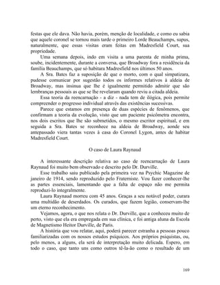 festas que ele dava. Não havia, porém, menção de localidade, e como eu sabia
que aquele coronel se tornou mais tarde o primeiro Lorde Beauchamps, supus,
naturalmente, que essas visitas eram feitas em Madresfield Court, sua
propriedade.
     Uma semana depois, indo em visita a uma parenta de minha prima,
soube, incidentemente, durante a conversa, que Broadway fora a residência da
família Beauchamps, que só habitara Madresfield nos últimos 50 anos.
     A Sra. Bates faz a suposição de que o morto, com o qual simpatizara,
pudesse comunicar por sugestão todos os informes relativos à aldeia de
Broadway, mas insinua que lhe é igualmente permitido admitir que são
lembranças pessoais as que se lhe revelaram quando reviu a citada aldeia.
     Essa teoria da reencarnação - a diz - nada tem de ilógica, pois permite
compreender o progresso individual através das existências sucessivas.
     Parece que estamos em presença de duas espécies de fenômenos, que
confirmam a teoria da evolução, visto que um paciente psicômetra encontra,
nos dois escritos que lhe são submetidos, o mesmo escritor espiritual, e em
seguida a Sra. Bates se reconhece na aldeia de Broadway, aonde seu
antepassado viera tantas vezes à casa do Coronel Lygon, antes de habitar
Madresfield Court.

                            O caso de Laura Raynaud

     A interessante descrição relativa ao caso de reencarnação de Laura
Raynaud foi muito bem observado e descrito pelo Dr. Durville.
     Esse trabalho saiu publicado pela primeira vez na Psychic Magazine de
janeiro de 1914, sendo reproduzido pelo Fraterniste. Vou fazer conhecer-lhe
as partes essenciais, lamentando que a falta de espaço não me permita
reproduzi-lo integralmente.
     Laura Raynaud morreu com 45 anos. Graças a seu notável poder, curara
uma multidão de deserdados. Os curados, que fazem legião, conservam-lhe
um eterno reconhecimento.
     Vejamos, agora, o que nos relata o Dr. Durville, que a conheceu muito de
perto, visto que ela era empregada em sua clínica, e foi antiga aluna da Escola
de Magnetismo Heitor Durville, de Paris.
     A história que vou relatar, aqui, poderá parecer estranha a pessoas pouco
familiarizadas com os nossos estudos psíquicos. Aos próprios psiquistas, ou,
pelo menos, a alguns, ela será de interpretação muito delicada. Espero, em
todo o caso, que tanto uns como outros tê-la-ão como o resultado de um



                                                                           169
 