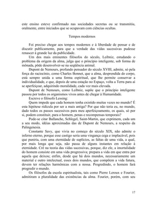 este ensino esteve confirmado nas sociedades secretas ou se transmitiu,
oralmente, entre iniciados que se ocupavam com ciências ocultas.

                                Tempos modernos

      Foi preciso chegar aos tempos modernos e à liberdade de pensar e de
discutir publicamente, para que a verdade das vidas sucessivas pudesse
renascer à grande luz da publicidade.
      Um dos mais eminentes filósofos do século, Leibniz, estudando o
problema da origem da alma, julga que o princípio inteligente, sob forma de
mônada, pôde desenvolver-se na seqüência animal.
      Dupont de Nemours, profundo pensador do século XVIII, admite, só pela
força do raciocínio, como Charles Bonnet, que a alma, desprendida do corpo,
está sempre unida a uma forma espiritual, que lhe permite conservar a
individualidade, e que, depois de uma estação no Espaço, volta a Terra para aí
se aperfeiçoar, adquirindo moralidade, cada vez mais elevada.
      Dupont de Nemours, como Leibniz, supõe que o princípio inteligente
passou por todos os organismos vivos antes de chegar à Humanidade.
      Escreve o filósofo Lessing:
      Quem impede que cada homem tenha existido muitas vezes no mundo? É
esta hipótese ridícula por ser a mais antiga? Por que não teria eu, no mundo,
dado todos os passos sucessivos para meu aperfeiçoamento, os quais, só por
si, podem constituir, para o homem, penas e recompensas temporais?
      Pode-se citar Ballanche, Schlegel, Saint-Martin, que exprimem, cada um
a seu modo, idéias aproximadas das de Dupont de Nemours, a respeito da
Palingenesia.
      Constante Savy, que vivia no começo do século XIX, não admite o
inferno eterno, porque esse castigo seria uma vingança cega e implacável, pois
que puniria, com uma eternidade de suplícios, as faltas de uma vida, a qual,
por mais longa que seja, não passa de alguns instantes em relação à
eternidade. Crê na teoria das vidas sucessivas, porque, diz ele, a imortalidade
do homem consiste em uma vida progressiva; prepara a vida em que entra por
aquela que deixou; enfim, desde que há dois mundos, necessariamente um
material e outro intelectual, esses dois mundos, que compõem a vida futura,
devem ter relações harmônicas com a nossa. Progredindo, o homem fará
progredir o mundo.
      Os filósofos da escola espiritualista, tais como Pierre Leroux e Fourier,
admitiram a pluralidade das existências da alma. Fourier, porém, com seu



                                                                            17
 