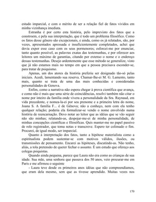 estudo imparcial, e com o mérito de ser a relação fiel de fatos vividos em
minha vizinhança imediata.
     Estranha é por certo esta história, pelo imprevisto dos fatos que a
constroem, e pela sua interpretação, que é todo um problema filosófico. Como
os fatos desse gênero são excepcionais, e ainda, como os já relatados, são, por
vezes, apresentados apressada e insuficientemente completados, achei que
devia expor esse caso com os seus pormenores; esforcei-me por enunciar,
tanto quanto possível, as palavras exatas das testemunhas, e por oferecer aos
leitores um máximo de garantias, citando por extenso o nome e o endereço
dessas testemunhas. Desejo ardentemente que esse método se generalize, visto
que já não estamos mais no tempo em que a pessoa precisava esconder-se,
para tratar de psiquismo.
     Apenas, um dos atores da história preferiu ser designado tão-só pelas
iniciais. Acedi, lamentando sua reserva. Chamar-lhe-ei M. G. Lamento, tanto
mais, quanto se trata de uma das mais conhecidas e consideradas
personalidades de Genova.
     Enfim, como a narrativa não espera chegar à prova científica que avança,
e como não é mais que uma série de coincidências, resolvi também não citar o
nome por inteiro da família onde vivera a personalidade da Sra. Raynaud, em
vida precedente, e nomea-la-ei por seu prenome e a primeira letra do nome,
Joana S. A família F... é de Gênova; não a conheço, nem com ela tenho
qualquer relação; poderia ela formalizar-se vendo o nome envolvido numa
história de reencarnação. Devo notar ao leitor que as idéias que se vão seguir
não são minhas; relatando-as, despojar-me-ei de minha personalidade, de
minhas concepções cientificas e filosóficas. Quis manter-me no papel passivo
de rolo registrador, que toma notas e transcreve. Espero ter colimado o fim.
Procurei, de igual modo, ser imparcial.
     Quanto à interpretação dos fatos, tanto a hipótese materialista como a
espiritualista podem sustentar-se com motivos válidos, ilusões, ou
transmissões de pensamento. Encarei as hipóteses, discutindo-as. Não tenho,
aliás, a tola pretensão de querer fechar o assunto. É um estudo que ofereço aos
colegas psiquistas.
     Quando ainda pequena, parece que Laura não era como as crianças de sua
idade. Sua mãe, uma senhora que passava dos 50 anos, veio procurar-me em
Paris e me afirmou o seguinte
     - Laura teve desde os primeiros anos idéias que não compreendíamos,
que eram dela mesmo, sem que as tivesse aprendido. Muitas vezes nos




                                                                           170
 