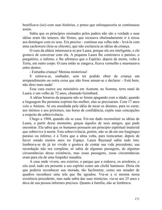 bestificava (sic) com suas histórias, e penso que enlouqueceria se continuasse
assim.
     Sabia que os princípios ensinados pelos padres não são a verdade e suas
idéias eram tão tenazes, tão firmes, que recusava obstinadamente ir à missa
aos domingos com os seus. Era preciso - continua sua velha mãe - levá-la com
uma cachowere (leia-se chicote), que não esclarecia as idéias da criança.
     O cura da aldeia interessava-se por Laura, porque ela era inteligente, e ele
gostava de conversar com ela. A pequena Laura lhe contestava o paraíso, o
purgatório, o inferno, e lhe afirmava que o Espírito, depois da morte, volta à
Terra, em outro corpo. O cura então se zangava, ficava vermelho e murmurava
entre dentes:
     - Estranha criança! Menina misteriosa!
     E retirava-se, sonhador, sem ter podido obter da criança um
arrependimento ou outra coisa que não fosse amuar-se e declarar: - Está bom,
não direi mais nada!
     Esse cura exerce seu ministério em Aumont, no Somma, terra natal de
Laura; é um velho de 72 anos, chamado Geimbard.
     A idéias bizarras da pequena não se foram apagando com a idade; quando
a linguagem lhe permitia exprimi-Ias melhor, elas se precisaram. Com 17 anos
veio a Amiens. Aí era assediada pela idéia de tocar os doentes, para os curar;
aos íntimos e aos próximos, nas horas de confidência, expõe suas concepções
a respeito da sobrevivência.
     Chego a 1904, quando ela se casa. Foi-me dado reconstituir as idéias de
Laura, a partir desse momento, graças àqueles de seus amigos, que pude
encontrar. Ela sabia que os humanos possuem um principio espiritual imaterial
que sobrevive à morte. Esta sobrevivência, porém, não se dá em um longínquo
paraíso ou inferno; é à Terra que a alma volta, para reencarnar, depois de
haver estado muitos anos no Espaço. Laura Raynaud sabia tudo isto;
lembrava-se de já ter vivido e gostava de contar sua vida precedente; sua
recordação não era completa; só sabia de algumas passagens, de algumas
circunstâncias dessa existência, mas essas passagens, essas circunstâncias
eram para ela de uma limpidez inaudita.
     A casa onde vivera, seu exterior, o parque que a rodeava, os arredores, o
céu azul, tudo era presente a seu espírito como um clichê luminoso. Dizia ela
que poderia reconhecer sua morada, tão facilmente, como um amador de
quadros reconhece uma tela que lhe agradou. Via-se a si mesma nessa
existência precedente, mas nada sabia das suas minúcias; via-se aos 25 anos e
dava de sua pessoa informes precisos. Quanto à família, não se lembrava.



                                                                             171
 