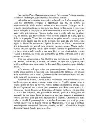 Seu marido, Pierre Raynaud, que mora em Paris, na rua Petrarca, exprime
assim suas lembranças, com referência às idéias da esposa:
     - O senhor sabe como eu sou céptico, sobretudo em fenômenos psíquicos.
Vejo-me, entretanto, obrigado a reconhecer que há, na história da
reencarnação de minha mulher, coisas bem interessantes. Pelo que me diz
respeito, pessoalmente, posso assegurar que Laura me fez, desde o começo de
nossas relações, a descrição de fatos concernentes a uma existência, que ela
teria vivido anteriormente. Não me lembro com precisão tudo que me disse;
sei, no entanto, que falava muitas vezes de uma espécie de clichê, que ela
tinha de si própria. Via-se jovem e doente do peito, errando em um grande
parque, numa região que não podia nomear, mas cujo céu era puro... uma
região do Meio-Dia, sem dúvida. Apesar de nascida no Norte, Laura tem um
tipo nitidamente meridional, pele morena, cabelos escuros. Minha mulher
explica isto; seu tipo lhe vem da vida anterior. Lembro-me perfeitamente que
ela julgava ter achado um dia a sua terra. Ora, no que ela descobriu em sua
viagem a Gênova, há coisas que coincidem, de forma estranha, com o que
outrora me contou.
     Uma sua velha amiga, a Sra. Dutilleu, que mora na rua Damartin, no 2,
em Amiens, narrou-me, a respeito do assunto de que nos ocupamos, uma
história análoga à que me expôs o Sr. Raynaud. Nela encontro alguns detalhes
novos.
     - Foi durante as longas noites que passamos juntas - disse-me ela -, que
minha amiga contava a sua outra vida, transcorrida tão depressa, sob um céu
mais hospitaleiro que o nosso. Queixava-se do clima frio do Norte: seu pais
tinha outro sol, mais quente e mais alegre.
     Passaram-se os anos. Laura Raynaud realiza seus sonhos de infância; toca
os doentes para os curar; e obtém curas notáveis. O ruído dessas curas se
estende como um rasto de pólvora. Ricos e pobres aglomeram-se em seu salão
da rua Enguerrand, em Amiens, para encontrar um alivio a seus males. As
pessoas de maior destaque da localidade, advogados médicos, vem consultá-
la. Mas a Sra. Raynaud, não gostando de Amiens, quer vir a Paris; justo, no
momento de sua maior fama, na época em que seus adeptos a veneravam,
como a um deus, ei-la que deixa bruscamente a clientela. Chamam-na a Paris
e ela vai para lá. É para completar o seu saber de curadora que se dirige para a
capital; inscreve-se na Escola Prática de Magnetismo. Foi aí que a conheci.
Notei depressa sua notável faculdade, e assim, em 1911, ofereci-lhe a direção
de minha Casa de Saúde, que ela aceitou.




                                                                            172
 