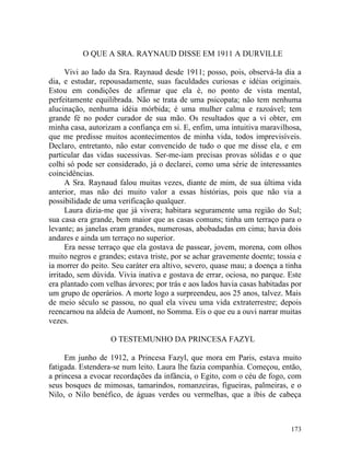 O QUE A SRA. RAYNAUD DISSE EM 1911 A DURVILLE

      Vivi ao lado da Sra. Raynaud desde 1911; posso, pois, observá-la dia a
dia, e estudar, repousadamente, suas faculdades curiosas e idéias originais.
Estou em condições de afirmar que ela é, no ponto de vista mental,
perfeitamente equilibrada. Não se trata de uma psicopata; não tem nenhuma
alucinação, nenhuma idéia mórbida; é uma mulher calma e razoável; tem
grande fé no poder curador de sua mão. Os resultados que a vi obter, em
minha casa, autorizam a confiança em si. E, enfim, uma intuitiva maravilhosa,
que me predisse muitos acontecimentos de minha vida, todos imprevisíveis.
Declaro, entretanto, não estar convencido de tudo o que me disse ela, e em
particular das vidas sucessivas. Ser-me-iam precisas provas sólidas e o que
colhi só pode ser considerado, já o declarei, como uma série de interessantes
coincidências.
      A Sra. Raynaud falou muitas vezes, diante de mim, de sua última vida
anterior, mas não dei muito valor a essas histórias, pois que não via a
possibilidade de uma verificação qualquer.
      Laura dizia-me que já vivera; habitara seguramente uma região do Sul;
sua casa era grande, bem maior que as casas comuns; tinha um terraço para o
levante; as janelas eram grandes, numerosas, abobadadas em cima; havia dois
andares e ainda um terraço no superior.
      Era nesse terraço que ela gostava de passear, jovem, morena, com olhos
muito negros e grandes; estava triste, por se achar gravemente doente; tossia e
ia morrer do peito. Seu caráter era altivo, severo, quase mau; a doença a tinha
irritado, sem dúvida. Vivia inativa e gostava de errar, ociosa, no parque. Este
era plantado com velhas árvores; por trás e aos lados havia casas habitadas por
um grupo de operários. A morte logo a surpreendeu, aos 25 anos, talvez. Mais
de meio século se passou, no qual ela viveu uma vida extraterrestre; depois
reencarnou na aldeia de Aumont, no Somma. Eis o que eu a ouvi narrar muitas
vezes.

                   O TESTEMUNHO DA PRINCESA FAZYL

     Em junho de 1912, a Princesa Fazyl, que mora em Paris, estava muito
fatigada. Estendera-se num leito. Laura lhe fazia companhia. Começou, então,
a princesa a evocar recordações da infância, o Egito, com o céu de fogo, com
seus bosques de mimosas, tamarindos, romanzeiras, figueiras, palmeiras, e o
Nilo, o Nilo benéfico, de águas verdes ou vermelhas, que a íbis de cabeça



                                                                           173
 
