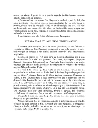 negra vem visitar. E perto do rio a grande casa da família, branca, com seu
jardim, que descia até às águas.
     - E eu também - continuou a Sra. Raynaud -, conheci o pais do Sol, não
nesta existência. - E contou à princesa suas recordações da vida anterior, de si
própria, de sua casa, de seus pais. - Não sei se foi no Egito que vivi. Mas não
me lembro de um grande rio; foi, talvez, na Itália; aliás soube sempre que
voltaria um dia a esse pais, e sei que o reconhecerei, tantas são as imagens que
tenho claras a meus olhos.
     E a princesa sorria, não de incredulidade, mas de surpresa.

            COMO A SRA. RAYNAUD ENCONTROU SUA CASA

      As coisas estavam nesse pé e os meses passavam; eu me limitava a
conceder às idéias da Sra. Raynaud, concernente a sua vida anterior, o valor
relativo que se concede a um sonho, quando sobrevém uma circunstância
imprevista.
      Recebi, em março de 1913, uma carta de Gênova, chamando-me à casa
de uma senhora da aristocracia genovesa. Estávamos, nessa época, em pleno
Segundo Congresso Internacional de Psicologia Experimental, e eu muito
ocupado em presidir minha comissão e acompanhar o concurso da varinha
mágica. Não podia deixar Paris.
      Por felicidade a doente gostava muito da Sra. Raynaud. Fora já por ela
magnetizada em minha casa, em Paris. Pedi à Senhora Raynaud que partisse
para a Itália. A viagem devia ser fértil em curiosas surpresas. Chegando a
Turim, a Sra. Raynaud teve a vaga impressão de que o lugar não lhe era
desconhecido. Parecia-lhe que já vira sítios como os que se lhe desenrolavam
aos olhos. Entretanto, nunca viera à Itália, não lera obras sobre esse país, e,
principalmente, não acreditava ter visto imagens que o representassem. E o
trem corria sempre. Ela chegou a Gênova. Lá, o que não fora até então para a
Sra. Raynaud mais que uma impressão, tornou-se certeza. Ela conhecia
verdadeiramente essa terra; fora aí que vivera em uma existência precedente.
      Chegando à casa dos seus hóspedes, referiu-lhes sua idéia e mostrou
desejo de ir a procura de sua casa.
      Nosso excelente M. C., psiquistas erudito e espiritualista convencido,
ofereceu-se para auxiliar a Sra. Raynaud em suas pesquisas. Conhecendo
Gênova a fundo, pediu-lhe que desse de sua casa todos os sinais que ela
conhecia, e ela disse a M. C. o que já se leu.




                                                                            174
 