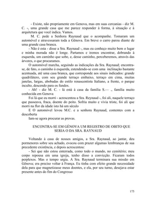 - Existe, não propriamente em Genova, mas em suas cercanias - diz M.
C. -, uma grande casa que me parece responder à forma, à situação e à
arquitetura que você indica. Vamos.
       M. C. pede a Senhora Raynaud que o acompanhe. Tomaram um
automóvel e atravessaram toda a Gênova. Em breve o carro parou diante de
uma grande casa branca.
     - Não é esta - disse a Sra. Raynaud -, mas eu conheço muito bem o lugar
e minha morada não é longe. Partamos e iremos encontrar, dobrando à
esquerda, um caminho que sobe, e, desse caminho, perceberemos, através das
árvores, o que procuramos.
     O automóvel marcha, seguindo as indicações da Sra. Raynaud; encontra-
se, de fato, o caminho à esquerda, estendendo-se com uma inclinação bastante
acentuada, até uma casa branca, que corresponde aos sinais indicados: grande
quadrilátero, com seu grande terraço embaixo, terraço em cima, muitas
janelas, largas, abobadas do estilo renascentista Italiano, a frente, o parque
inculto, descendo para os fundos.
     - Ah! - diz M. C. - lá está à casa da família S.— ., família muito
conhecida em Genova
     Foi lá que eu morri - acrescentou a Sra. Reynaud -, foi ali, naquele terraço
que passeava, fraca, doente do peito. Sofria muito e vivia triste, foi ali que
morri na flor da idade isto há um século
     E O automóvel levou M.C. e a senhora Raynaud, contentes com a
descoberta
     Iam-se agora procurar as provas.

       ENCONTRA-SE EM GÉNOVA UM REGISTRO DE OBITO QUE
                 SERIA O DA SRA. RAYNAUD

     Voltando à casa de nossos amigos, a Sra. Raynaud, ao jantar, deu
pormenores sobre seu achado, evocou com prazer algumas lembranças de sua
precedente existência, e depois acrescentou:
     - Sei que não estou enterrada, como todo o mundo, no cemitério; meu
corpo repousa em uma igreja, tenho disso a convicção. Ficaram todos
perplexos. Mas o tempo urgia. A Sra. Raynaud terminara sua missão em
Gênova; era preciso voltar à França. Eu tinha com efeito grande necessidade
dela para que magnetizasse meus doentes, e ela, por seu turno, desejava estar
presente antes do fim do Congresso




                                                                             175
 