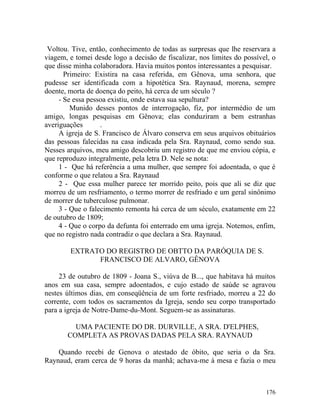 Voltou. Tive, então, conhecimento de todas as surpresas que lhe reservara a
viagem, e tomei desde logo a decisão de fiscalizar, nos limites do possível, o
que disse minha colaboradora. Havia muitos pontos interessantes a pesquisar.
       Primeiro: Existira na casa referida, em Gênova, uma senhora, que
pudesse ser identificada com a hipotética Sra. Raynaud, morena, sempre
doente, morta de doença do peito, há cerca de um século ?
     - Se essa pessoa existiu, onde estava sua sepultura?
         Munido desses pontos de interrogação, fiz, por intermédio de um
amigo, longas pesquisas em Gênova; elas conduziram a bem estranhas
averiguações       .
     A igreja de S. Francisco de Álvaro conserva em seus arquivos obituários
das pessoas falecidas na casa indicada pela Sra. Raynaud, como sendo sua.
Nesses arquivos, meu amigo descobriu um registro de que me enviou cópia, e
que reproduzo integralmente, pela letra D. Nele se nota:
     1 - Que há referência a uma mulher, que sempre foi adoentada, o que é
conforme o que relatou a Sra. Raynaud
     2 - Que essa mulher parece ter morrido peito, pois que ali se diz que
morreu de um resfriamento, o termo morrer de resfriado e um geral sinônimo
de morrer de tuberculose pulmonar.
     3 - Que o falecimento remonta há cerca de um século, exatamente em 22
de outubro de 1809;
     4 - Que o corpo da defunta foi enterrado em uma igreja. Notemos, enfim,
que no registro nada contradiz o que declara a Sra. Raynaud.

        EXTRATO DO REGISTRO DE OBTTO DA PARÓQUIA DE S.
              FRANCISCO DE ALVARO, GÊNOVA

     23 de outubro de 1809 - Joana S., viúva de B..., que habitava há muitos
anos em sua casa, sempre adoentados, e cujo estado de saúde se agravou
nestes últimos dias, em conseqüência de um forte resfriado, morreu a 22 do
corrente, com todos os sacramentos da Igreja, sendo seu corpo transportado
para a igreja de Notre-Dame-du-Mont. Seguem-se as assinaturas.

         UMA PACIENTE DO DR. DURVILLE, A SRA. D'ELPHES,
       COMPLETA AS PROVAS DADAS PELA SRA. RAYNAUD

    Quando recebi de Genova o atestado de óbito, que seria o da Sra.
Raynaud, eram cerca de 9 horas da manhã; achava-me à mesa e fazia o meu



                                                                          176
 