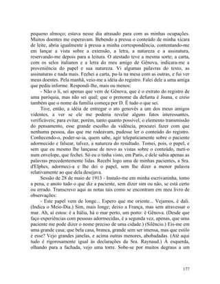 pequeno almoço; estava nesse dia atrasado para com as minhas ocupações.
Muitos doentes me esperavam. Bebendo a pressa o conteúdo de minha xícara
de leite, abria igualmente à pressa a minha correspondência, contentando-me
em lançar a vista sobre a extensão, a letra, a natureza e a assinatura,
reservando-me depois para a leitura. O atestado teve a mesma sorte; a carta,
com os selos italianos e a letra do meu amigo de Gênova, indicara-me a
proveniência do papel e sua natureza. Vi algumas palavras do texto, as
assinaturas e nada mais. Fechei a carta, pu-la na mesa com as outras, e fui ver
meus doentes. Pela manhã, veio-me a idéia do registro. Falei dele a uma amiga
que pediu informe. Respondi-lhe, mais ou menos:
      - Não o li, sei apenas que vem de Gênova, que é o extrato do registro de
uma paróquia, mas não sei qual; que o prenome da defunta é Joana, e creio
também que o nome da família começa por D. Ê tudo o que sei.
      Tive, então, a idéia de entregar o ato genovês a um dos meus amigos
videntes, a ver se ele me poderia revelar alguns fatos interessantes,
verificáveis; para evitar, porém, tanto quanto possível, o elemento transmissão
do pensamento, esse grande escolho da vidência, procurei fazer com que
nenhuma pessoa, das que me rodeavam, pudesse ler o conteúdo do registro.
Conhecendo-o, poder-se-ia, quem sabe, agir telepaticamente sobre o paciente
adormecido e falsear, talvez, a natureza do resultado. Tomei, pois, o papel, e
sem que eu mesmo lhe lançasse de novo as vistas sobre o conteúdo, meti-o
num envelope, que fechei. Só eu o tinha visto, em Paris, e dele sabia apenas as
palavras precedentemente lidas. Recebi logo uma de minhas pacientes, a Sra.
d'Elphes, adormeci-a e lhe dei o papel, sem lhe dizer a menor palavra
relativamente ao que dela desejava.
      Sessão de 28 de maio de 1913 - Instalo-me em minha escrivaninha, tomo
a pena, e anoto tudo o que diz a paciente, sem dizer sim ou não, se está certo
ou errado. Transcrevo aqui as notas tais como se encontram em meu livro de
observações:
      - Este papel vem de longe... Espero que me oriente... Vejamos, é dali.
(Indica o Meio-Dia.) Sim, mais longe; deixo a França, mas sem atravessar o
mar. Ah, aí estou: é a Itália, há o mar perto, um porto: é Gênova. (Desde que
faço experiências com pessoas adormecidas, é a segunda vez, apenas, que uma
paciente me pode dizer o nome preciso de uma cidade.) (Silêncio.) Eis-me em
uma grande casa; que bela casa, branca, grande sem ser imensa, mas que estilo
é esse? Vejo grandes janelas, e acima outras menores, abobadadas. (Até aqui
tudo é rigorosamente igual às declarações da Sra. Raynaud.) À esquerda,
olhando para a fachada, vejo uma torre. Sobe-se por muitos degraus a um



                                                                           177
 