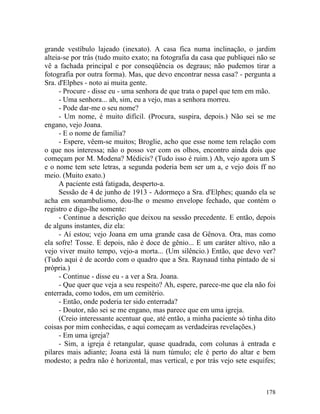 grande vestíbulo lajeado (inexato). A casa fica numa inclinação, o jardim
alteia-se por trás (tudo muito exato; na fotografia da casa que publiquei não se
vê a fachada principal e por conseqüência os degraus; não pudemos tirar a
fotografia por outra forma). Mas, que devo encontrar nessa casa? - pergunta a
Sra. d'Elphes - noto ai muita gente.
     - Procure - disse eu - uma senhora de que trata o papel que tem em mão.
     - Uma senhora... ah, sim, eu a vejo, mas a senhora morreu.
     - Pode dar-me o seu nome?
     - Um nome, é muito difícil. (Procura, suspira, depois.) Não sei se me
engano, vejo Joana.
     - E o nome de família?
     - Espere, vêem-se muitos; Broglie, acho que esse nome tem relação com
o que nos interessa; não o posso ver com os olhos, encontro ainda dois que
começam por M. Modena? Médicis? (Tudo isso é ruim.) Ah, vejo agora um S
e o nome tem sete letras, a segunda poderia bem ser um a, e vejo dois ff no
meio. (Muito exato.)
     A paciente está fatigada, desperto-a.
     Sessão de 4 de junho de 1913 - Adormeço a Sra. d'Elphes; quando ela se
acha em sonambulismo, dou-lhe o mesmo envelope fechado, que contém o
registro e digo-lhe somente:
     - Continue a descrição que deixou na sessão precedente. E então, depois
de alguns instantes, diz ela:
     - Aí estou; vejo Joana em uma grande casa de Gênova. Ora, mas como
ela sofre! Tosse. E depois, não é doce de gênio... E um caráter altivo, não a
vejo viver muito tempo, vejo-a morta... (Um silêncio.) Então, que devo ver?
(Tudo aqui é de acordo com o quadro que a Sra. Raynaud tinha pintado de si
própria.)
     - Continue - disse eu - a ver a Sra. Joana.
     - Que quer que veja a seu respeito? Ah, espere, parece-me que ela não foi
enterrada, como todos, em um cemitério.
     - Então, onde poderia ter sido enterrada?
     - Doutor, não sei se me engano, mas parece que em uma igreja.
     (Creio interessante acentuar que, até então, a minha paciente só tinha dito
coisas por mim conhecidas, e aqui começam as verdadeiras revelações.)
     - Em uma igreja?
     - Sim, a igreja é retangular, quase quadrada, com colunas à entrada e
pilares mais adiante; Joana está lá num túmulo; ele é perto do altar e bem
modesto; a pedra não é horizontal, mas vertical, e por trás vejo sete esquifes;



                                                                            178
 