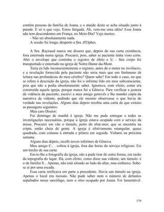 contém pessoas da família de Joana, e o ataúde desta se acha situado junto à
parede. E só o que vejo. Estou fatigada. Ah, vem-me uma idéia! Essa Joana
não tem descendentes em França, no Meio-Dia? Vejo muitos.
     - Não sei absolutamente nada.
     A sessão foi longa; desperto a Sra. d'Elphes.

      A Sra. Raynaud nunca me dissera que, depois de sua curta existência,
fora enterrada numa igreja. Procurei, pois, saber se paciente tinha visto certo.
Abri o envelope que continha o registro de óbito e li: - Seu corpo foi
transportado e enterrado na igreja de Notre-Dame-du-Mont.
      Teria eu lido inconscientemente o registro, antes de o meter no invólucro,
e a revelação fornecida pela paciente não seria mais que um fenômeno de
leitura nas profundezas de meu cérebro? Quem sabe? Em todo o caso, no que
se refere à descrição da igreja, não foi o informe lido em meu subconsciente,
pois que não a podia absolutamente saber. Ignorava, com efeito, como era
construída aquela igreja, porque nunca fui a Gênova. Para verificar a justeza
da vidência da paciente, escrevi a meu amigo genovês e lhe mandei cópia da
narrativa da vidente, pedindo que ele mesmo observasse o que havia de
verdade nas revelações. Alguns dias depois recebia uma carta de que extraio
as passagens seguintes:
      Meu caro Doutor:
      Fui domingo de manhã à igreja. Não me pude entregar a todas as
investigações necessárias, porque a igreja estava ocupada com o serviço da
missa. Procurei em vão o túmulo, perto do altar-mor, que se encontra na
cripta, então cheia de gente. A igreja é efetivamente retangular, quase
quadrada, com colunas à entrada e pilares em seguida. Voltarei na próxima
semana.
      Alguns dias depois, recebi novos informes de Gênova.
      Meu amigo C.. . voltou à igreja, fora das horas do serviço religioso. Eis
um trecho de sua carta:
      Envio-lhe a fotografia da igreja; não a pude tirar de outra forma, em razão
da topografia do lugar. Há, com efeito, como disse sua vidente, um túmulo: é
o da família S... Apenas, não está situado ao lado do altar, mas embaixo. Sobe-
se ai por uma escada.
      Essa carta retificava em parte a precedente. Havia um túmulo na igreja.
Apenas o local era inexato. Não pude saber nem o número de defuntos
sepultados nesse sarcófago, nem o sítio ocupado por Joana. Foi lamentável.




                                                                             179
 