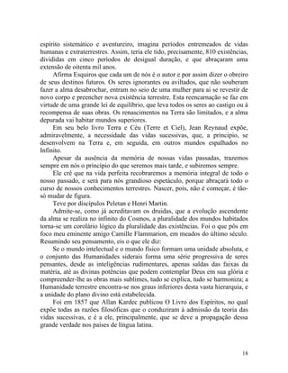 espírito sistemático e aventureiro, imagina períodos entremeados de vidas
humanas e extraterrestres. Assim, teria ele tido, precisamente, 810 existências,
divididas em cinco períodos de desigual duração, e que abraçaram uma
extensão de oitenta mil anos.
     Afirma Esquiros que cada um de nós é o autor e por assim dizer o obreiro
de seus destinos futuros. Os seres ignorantes ou aviltados, que não souberam
fazer a alma desabrochar, entram no seio de uma mulher para ai se revestir de
novo corpo e preencher nova existência terrestre. Esta reencarnação se faz em
virtude de uma grande lei de equilíbrio, que leva todos os seres ao castigo ou à
recompensa de suas obras. Os renascimentos na Terra são limitados, e a alma
depurada vai habitar mundos superiores.
     Em seu belo livro Terra e Céu (Terre et Ciel), Jean Reynaud expõe,
admiravelmente, a necessidade das vidas sucessivas, que, a principio, se
desenvolvem na Terra e, em seguida, em outros mundos espalhados no
Infinito.
     Apesar da ausência da memória de nossas vidas passadas, trazemos
sempre em nós o princípio do que seremos mais tarde, e subiremos sempre.
     Ele crê que na vida perfeita recobraremos a memória integral de todo o
nosso passado, e será para nós grandioso espetáculo, porque abraçará todo o
curso de nossos conhecimentos terrestres. Nascer, pois, não é começar, é tão-
só mudar de figura.
     Teve por discípulos Peletan e Henri Martin.
     Admite-se, como já acreditavam os druidas, que a evolução ascendente
da alma se realiza no infinito do Cosmos, a pluralidade dos mundos habitados
torna-se um corolário lógico da pluralidade das existências. Foi o que pôs em
foco meu eminente amigo Camille Flammarion, em meados do último século.
Resumindo seu pensamento, eis o que ele diz:
     Se o mundo intelectual e o mundo físico formam uma unidade absoluta, e
o conjunto das Humanidades siderais forma uma série progressiva de seres
pensantes, desde as inteligências rudimentares, apenas saldas das faixas da
matéria, até as divinas potências que podem contemplar Deus em sua glória e
compreender-lhe as obras mais sublimes, tudo se explica, tudo se harmoniza; a
Humanidade terrestre encontra-se nos graus inferiores desta vasta hierarquia, e
a unidade do plano divino está estabelecida.
     Foi em 1857 que Allan Kardec publicou O Livro dos Espíritos, no qual
expõe todas as razões filosóficas que o conduziram à admissão da teoria das
vidas sucessivas, e é a ele, principalmente, que se deve a propagação dessa
grande verdade nos países de língua latina.



                                                                             18
 