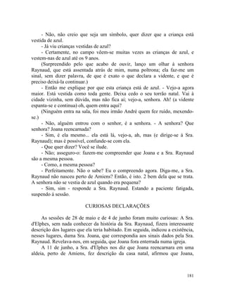 - Não, não creio que seja um símbolo, quer dizer que a criança está
vestida de azul.
     - Já viu crianças vestidas de azul?
     - Certamente, no campo vêem-se muitas vezes as crianças de azul, e
vestem-nas de azul até os 9 anos.
     (Surpreendido pelo que acabo de ouvir, lanço um olhar à senhora
Raynaud, que está assentada atrás de mim, numa poltrona; ela faz-me um
sinal, sem dizer palavra, de que é exato o que declara a vidente, e que é
preciso deixá-la continuar.)
     - Então me explique por que esta criança está de azul. - Vejo-a agora
maior. Está vestida como toda gente. Deixa cedo o seu torrão natal. Vai à
cidade vizinha, sem dúvida, mas não fica aí; vejo-a, senhora. Ah! (a vidente
espanta-se e continua) oh, quem entra aqui?
     (Ninguém entra na sala, foi meu irmão André quem fez ruído, mexendo-
se.)
     - Não, alguém entrou com o senhor, é a senhora. - A senhora? Que
senhora? Joana reencarnada?
     - Sim, é ela mesmo... ela está lá, vejo-a, ah, mas (e dirige-se à Sra.
Raynaud); mas é possível, confunde-se com ela.
     - Que quer dizer? Você se ilude.
     - Não; asseguro-o: fazem-me compreender que Joana e a Sra. Raynaud
são a mesma pessoa.
     - Como, a mesma pessoa?
     - Perfeitamente. Não o sabe? Eu o compreendo agora. Diga-me, a Sra.
Raynaud não nasceu perto de Amiens? Então, é isto. 2 bem dela que se trata.
A senhora não se vestia de azul quando era pequena?
     - Sim, sim - responde a Sra. Raynaud. Estando a paciente fatigada,
suspendo á sessão.

                          CURIOSAS DECLARAÇÕES

     As sessões de 28 de maio e de 4 de junho foram muito curiosas: A Sra.
d'Elphes, sem nada conhecer da história da Sra. Raynaud, fizera interessante
descrição dos lugares que ela teria habitado. Em seguida, indicou a existência,
nesses lugares, duma Sra. Joana, que correspondia aos sinais dados pela Sra.
Raynaud. Revelava-nos, em seguida, que Joana fora enterrada numa igreja.
     A 11 de junho, a Sra. d'Elphes nos diz que Joana reencarnara em uma
aldeia, perto de Amiens, fez descrição da casa natal, afirmou que Joana,



                                                                           181
 