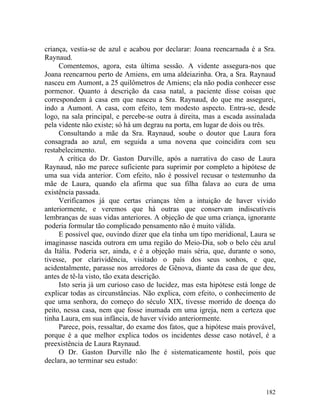 criança, vestia-se de azul e acabou por declarar: Joana reencarnada é a Sra.
Raynaud.
     Comentemos, agora, esta última sessão. A vidente assegura-nos que
Joana reencarnou perto de Amiens, em uma aldeiazinha. Ora, a Sra. Raynaud
nasceu em Aumont, a 25 quilômetros de Amiens; ela não podia conhecer esse
pormenor. Quanto à descrição da casa natal, a paciente disse coisas que
correspondem à casa em que nasceu a Sra. Raynaud, do que me assegurei,
indo a Aumont. A casa, com efeito, tem modesto aspecto. Entra-se, desde
logo, na sala principal, e percebe-se outra à direita, mas a escada assinalada
pela vidente não existe; só há um degrau na porta, em lugar de dois ou três.
     Consultando a mãe da Sra. Raynaud, soube o doutor que Laura fora
consagrada ao azul, em seguida a uma novena que coincidira com seu
restabelecimento.
     A crítica do Dr. Gaston Durville, após a narrativa do caso de Laura
Raynaud, não me parece suficiente para suprimir por completo a hipótese de
uma sua vida anterior. Com efeito, não é possível recusar o testemunho da
mãe de Laura, quando ela afirma que sua filha falava ao cura de uma
existência passada.
     Verificamos já que certas crianças têm a intuição de haver vivido
anteriormente, e veremos que há outras que conservam indiscutíveis
lembranças de suas vidas anteriores. A objeção de que uma criança, ignorante
poderia formular tão complicado pensamento não é muito válida.
     E possível que, ouvindo dizer que ela tinha um tipo meridional, Laura se
imaginasse nascida outrora em uma região do Meio-Dia, sob o belo céu azul
da Itália. Poderia ser, ainda, e é a objeção mais séria, que, durante o sono,
tivesse, por clarividência, visitado o país dos seus sonhos, e que,
acidentalmente, parasse nos arredores de Gênova, diante da casa de que deu,
antes de tê-la visto, tão exata descrição.
     Isto seria já um curioso caso de lucidez, mas esta hipótese está longe de
explicar todas as circunstâncias. Não explica, com efeito, o conhecimento de
que uma senhora, do começo do século XIX, tivesse morrido de doença do
peito, nessa casa, nem que fosse inumada em uma igreja, nem a certeza que
tinha Laura, em sua infância, de haver vívido anteriormente.
     Parece, pois, ressaltar, do exame dos fatos, que a hipótese mais provável,
porque é a que melhor explica todos os incidentes desse caso notável, é a
preexistência de Laura Raynaud.
     O Dr. Gaston Durville não lhe é sistematicamente hostil, pois que
declara, ao terminar seu estudo:



                                                                           182
 