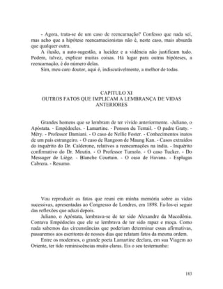 - Agora, trata-se de um caso de reencarnação? Confesso que nada sei,
mas acho que a hipótese reencarnacionistas não é, neste caso, mais absurda
que qualquer outra.
    A ilusão, a auto-sugestão, a lucidez e a vidência não justificam tudo.
Podem, talvez, explicar muitas coisas. Há lugar para outras hipóteses, a
reencarnação, é do número delas.
    Sim, meu caro doutor, aqui é, indiscutivelmente, a melhor de todas.



                         CAPITULO XI
     OUTROS FATOS QUE IMPLICAM A LEMBRANÇA DE VIDAS
                       ANTERIORES


     Grandes homens que se lembram de ter vivido anteriormente. -Juliano, o
Apóstata. - Empédocles. - Lamartine. - Ponson du Terrail. - O padre Graty. -
Méry. - Professor Damiani. - O caso de Nellie Foster. - Conhecimentos inatos
de um país estrangeiro. - O caso de Rangoon de Maung Kan. - Casos extraídos
do inquérito do Dr. Calderone, relativos a reencarnações na índia. - Inquérito
confirmativo do Dr. Moutin. - O Professor Tumolo. - O caso Tucker. - Do
Messager de Liège. - Blanche Courtain. - O caso de Havana. - Esplugas
Cabrera. - Resumo.




     Vou reproduzir os fatos que reuni em minha memória sobre as vidas
sucessivas, apresentadas ao Congresso de Londres, em 1898. Fa-los-ei seguir
das reflexões que aduzi depois.
     Juliano, o Apóstata, lembrava-se de ter sido Alexandre da Macedônia.
Contava Empédocles que ele se lembrava de ter sido rapaz e moça. Como
nada sabemos das circunstâncias que poderiam determinar essas afirmativas,
passaremos aos escritores de nossos dias que relatam fatos da mesma ordem.
     Entre os modernos, o grande poeta Lamartine declara, em sua Viagem ao
Oriente, ter tido reminiscências muito claras. Eis o seu testemunho:




                                                                          183
 