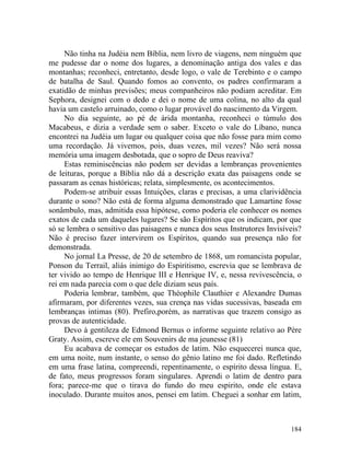 Não tinha na Judéia nem Bíblia, nem livro de viagens, nem ninguém que
me pudesse dar o nome dos lugares, a denominação antiga dos vales e das
montanhas; reconheci, entretanto, desde logo, o vale de Terebinto e o campo
de batalha de Saul. Quando fomos ao convento, os padres confirmaram a
exatidão de minhas previsões; meus companheiros não podiam acreditar. Em
Sephora, designei com o dedo e dei o nome de uma colina, no alto da qual
havia um castelo arruinado, como o lugar provável do nascimento da Virgem.
     No dia seguinte, ao pé de árida montanha, reconheci o túmulo dos
Macabeus, e dizia a verdade sem o saber. Exceto o vale do Líbano, nunca
encontrei na Judéia um lugar ou qualquer coisa que não fosse para mim como
uma recordação. Já vivemos, pois, duas vezes, mil vezes? Não será nossa
memória uma imagem desbotada, que o sopro de Deus reaviva?
     Estas reminiscências não podem ser devidas a lembranças provenientes
de leituras, porque a Bíblia não dá a descrição exata das paisagens onde se
passaram as cenas históricas; relata, simplesmente, os acontecimentos.
     Podem-se atribuir essas Intuições, claras e precisas, a uma clarividência
durante o sono? Não está de forma alguma demonstrado que Lamartine fosse
sonâmbulo, mas, admitida essa hipótese, como poderia ele conhecer os nomes
exatos de cada um daqueles lugares? Se são Espíritos que os indicam, por que
só se lembra o sensitivo das paisagens e nunca dos seus Instrutores Invisíveis?
Não é preciso fazer intervirem os Espíritos, quando sua presença não for
demonstrada.
     No jornal La Presse, de 20 de setembro de 1868, um romancista popular,
Ponson du Terrail, aliás inimigo do Espiritismo, escrevia que se lembrava de
ter vivido ao tempo de Henrique III e Henrique IV, e, nessa revivescência, o
rei em nada parecia com o que dele diziam seus país.
     Poderia lembrar, também, que Théophile Clauthier e Alexandre Dumas
afirmaram, por diferentes vezes, sua crença nas vidas sucessivas, baseada em
lembranças intimas (80). Prefiro,porém, as narrativas que trazem consigo as
provas de autenticidade.
     Devo à gentileza de Edmond Bernus o informe seguinte relativo ao Père
Graty. Assim, escreve ele em Souvenirs de ma jeunesse (81)
     Eu acabava de começar os estudos de latim. Não esquecerei nunca que,
em uma noite, num instante, o senso do gênio latino me foi dado. Refletindo
em uma frase latina, compreendi, repentinamente, o espírito dessa língua. E,
de fato, meus progressos foram singulares. Aprendi o latim de dentro para
fora; parece-me que o tirava do fundo do meu espirito, onde ele estava
inoculado. Durante muitos anos, pensei em latim. Cheguei a sonhar em latim,



                                                                           184
 