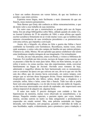 a fazer em sonhos discursos em versos latinos, de que me lembrava ao
acordar, e que eram corretos.
     Exprimia nessa língua, mais facilmente e mais claramente do que em
francês, meus menores pensamentos.
     Nota Bernus que Graty não conhecia as idéias reencarnacionistas, o que
dá muito valor a esse trabalho de suas memórias.
     Eis outro caso em que a reminiscência se produz pelo uso da língua
latina. Em um artigo bibliográfico sobre Méry, editado quando ele ainda vivo,
no Journal Littéraire de 25 de setembro de 1864, o autor afirma que aquele
escritor acreditava firmemente ter já vivido muitas vezes; que se lembrava das
menores circunstâncias de suas existências precedentes e as pormenorizava
com uma certeza, que impunha a convicção.
     Assim, diz o biógrafo, ele afirma ter feito a guerra das Gálias e haver
combatido na Germânia com Germânicos. Reconheceu, muitas vezes, sítios
onde acampou, e certos vales dos campos de batalha em que outrora pelejara.
Chamava-se, então, Minius. Há um episódio que parece estabelecer não serem
estas lembranças simples miragens de sua imaginação. Cito textualmente:
     Um dia, em sua vida presente, estava em Roma, e visitava a biblioteca do
Vaticano. Foi recebido por dois jovens, noviços de longas vestes escuras, que
se puseram a falar-lhe no mais puro latim. Méry era bom latinista, no que se
refere à teoria e às coisas escritas, mas não experimentara, ainda, conversar
familiarmente na língua de Juvenal. Ouvindo esses romanos de hoje,
admirando o magnífico idioma tão bem harmonizado com os monumentos,
com os costumes da época em que estivera em uso, dir-se-ia que um véu lhe
caía dos olhos; que ele mesmo havia conversado, em outros tempos, com
amigos que se serviam dessa linguagem divina. Frases inteiramente feitas e
irreprocháveis caiam-lhe dos lábios; achou, desde logo, a elegância e a
correção; enfim, falou o latim, como fala o francês. Tudo isso não se podia
fazer sem uma aprendizagem, e se ele não tivesse sido um súdito de Augusto,
se não houvesse atravessado esse século de esplendor, não improvisaria uma
ciência impossível de adquirir em. algumas horas.
     O autor tem razão. É preciso distinguir com cuidado o fato das
hiperestesias da memória, muitas vezes observado no sonambulismo, e na
doença. Naqueles estados especiais, o paciente repete, por vezes, tiradas
inteiras, ouvidas outrora no teatro ou lidas antigamente e profundamente
esquecidas em estado normal. Mas, uma palestra sustentada em língua
desusada, sem hesitações, sem pesquisas, gozando o indivíduo de todas as
suas faculdades, supõe, evidentemente, para a pronúncia e para a tradução, o



                                                                          185
 