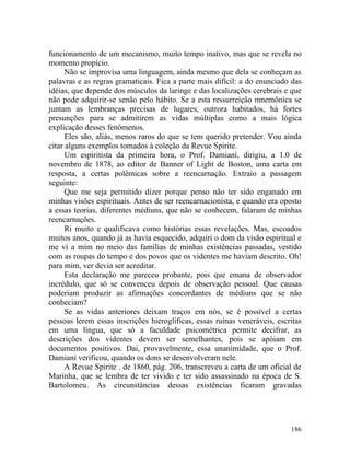 funcionamento de um mecanismo, muito tempo inativo, mas que se revela no
momento propício.
      Não se improvisa uma linguagem, ainda mesmo que dela se conheçam as
palavras e as regras gramaticais. Fica a parte mais difícil: a do enunciado das
idéias, que depende dos músculos da laringe e das localizações cerebrais e que
não pode adquirir-se senão pelo hábito. Se a esta ressurreição mnemônica se
juntam as lembranças precisas de lugares, outrora habitados, há fortes
presunções para se admitirem as vidas múltiplas como a mais lógica
explicação desses fenômenos.
      Eles são, aliás, menos raros do que se tem querido pretender. Vou ainda
citar alguns exemplos tomados à coleção da Revue Spirite.
      Um espiritista da primeira hora, o Prof. Damianí, dirigiu, a 1.0 de
novembro de 1878, ao editor de Banner of Light de Boston, uma carta em
resposta, a certas polêmicas sobre a reencarnação. Extraio a passagem
seguinte:
      Que me seja permitido dizer porque penso não ter sido enganado em
minhas visões espirituais. Antes de ser reencarnacionista, e quando era oposto
a essas teorias, diferentes médiuns, que não se conhecem, falaram de minhas
reencarnações.
      Ri muito e qualificava como histórias essas revelações. Mas, escoados
muitos anos, quando já as havia esquecido, adquiri o dom da visão espiritual e
me vi a mim no meio das famílias de minhas existências passadas, vestido
com as roupas do tempo e dos povos que os videntes me haviam descrito. Oh!
para mim, ver devia ser acreditar.
      Esta declaração me pareceu probante, pois que emana de observador
incrédulo, que só se convenceu depois de observação pessoal. Que causas
poderiam produzir as afirmações concordantes de médiuns que se não
conheciam?
      Se as vidas anteriores deixam traços em nós, se é possível a certas
pessoas lerem essas inscrições hieroglíficas, essas ruínas veneráveis, escritas
em uma língua, que só a faculdade psicométrica permite decifrar, as
descrições dos videntes devem ser semelhantes, pois se apóiam em
documentos positivos. Dai, provavelmente, essa unanimidade, que o Prof.
Damiani verificou, quando os dons se desenvolveram nele.
      A Revue Spirite . de 1860, pág. 206, transcreveu a carta de um oficial de
Marinha, que se lembra de ter vivido e ter sido assassinado na época de S.
Bartolomeu. As circunstâncias dessas existências ficaram gravadas




                                                                           186
 